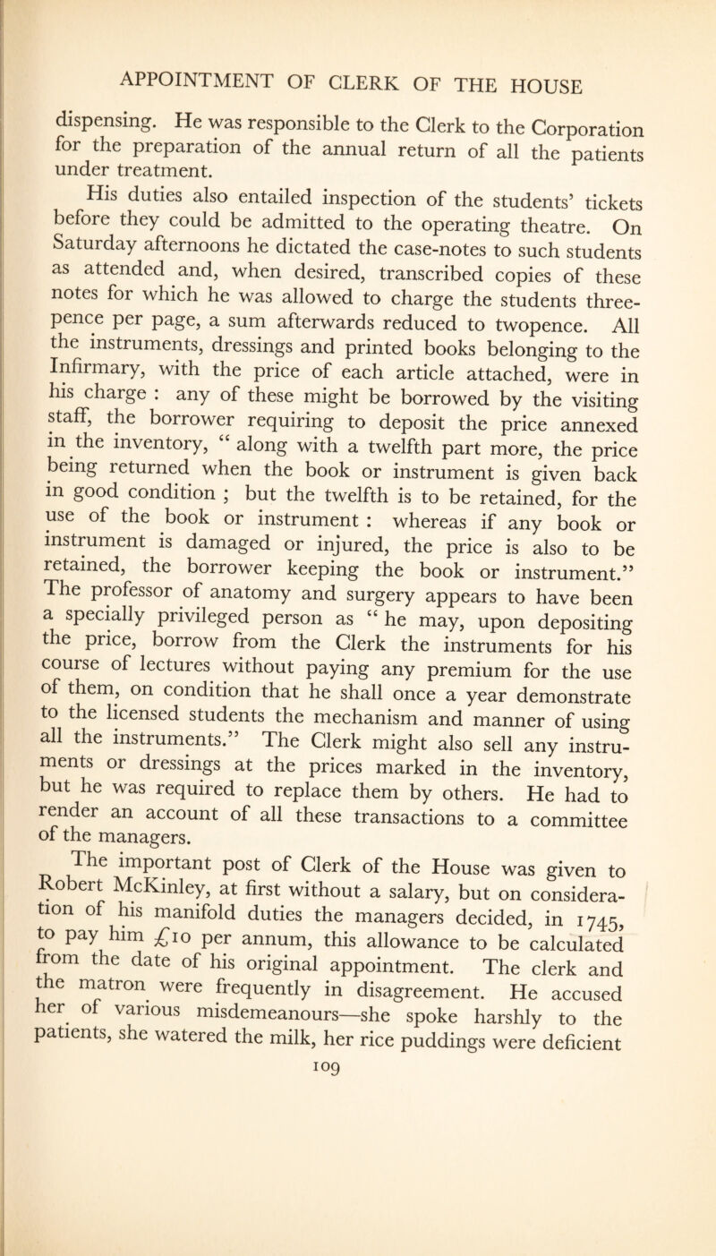 APPOINTMENT OF CLERK OF THE HOUSE dispensing. He was responsible to the Clerk to the Corporation for the preparation of the annual return of all the patients under treatment. His duties also entailed inspection of the students’ tickets before they could be admitted to the operating theatre. On Saturday afternoons he dictated the case-notes to such students as attended and, when desired, transcribed copies of these notes for which he was allowed to charge the students three¬ pence per page, a sum afterwards reduced to twopence. All the instruments, dressings and printed books belonging to the Infirmary, with the price of each article attached, were in his charge : any of these might be borrowed by the visiting staff, the borrower requiring to deposit the price annexed in the inventory, along with a twelfth part more, the price being returned when the book or instrument is given back in good condition ; but the twelfth is to be retained, for the use of the book or instrument : whereas if any book or instrument is damaged or injured, the price is also to be retained, the borrower keeping the book or instrument.” The pmfessor of anatomy and surgery appears to have been a specklly privileged person as ‘‘he may, upon depositing the price, borrow from the Clerk the instruments for his course of lectures without paying any premium for the use of them, on condition that he shall once a year demonstrate to the licensed students the mechanism and manner of using all the instruments.” The Clerk might also sell any instru¬ ments or dressings at the prices marked in the inventory, but he was required to replace them by others. He had to render an account of all these transactions to a committee of the managers. The important post of Clerk of the House was given to Robert McKinley, at first without a salary, but on considera¬ tion of his manifold duties the managers decided, in 1745, to pay him ^10 per annum, this allowance to be calculated from the date of his original appointment. The clerk and t e matron were frequently in disagreement. He accused her of various misdemeanours—she spoke harshly to the patients, she watered the milk, her rice puddings were deficient