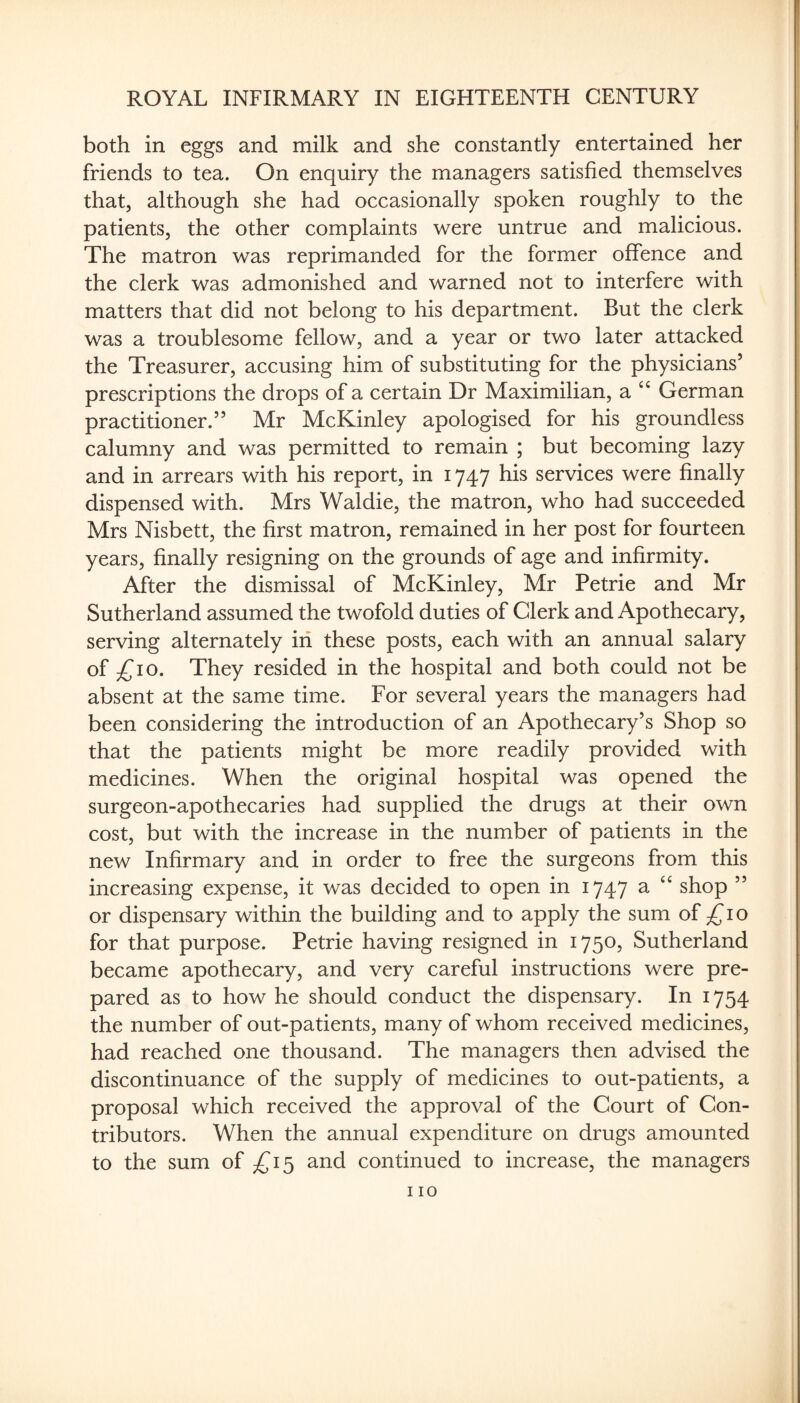 both in eggs and milk and she constantly entertained her friends to tea. On enquiry the managers satisfied themselves that, although she had occasionally spoken roughly to the patients, the other complaints were untrue and malicious. The matron was reprimanded for the former offence and the clerk was admonished and warned not to interfere with matters that did not belong to his department. But the clerk was a troublesome fellow, and a year or two later attacked the Treasurer, accusing him of substituting for the physicians’ prescriptions the drops of a certain Dr Maximilian, a ‘‘ German practitioner.” Mr McKinley apologised for his groundless calumny and was permitted to remain ; but becoming lazy and in arrears with his report, in 1747 his services were finally dispensed with. Mrs Waldie, the matron, who had succeeded Mrs Nisbett, the first matron, remained in her post for fourteen years, finally resigning on the grounds of age and infirmity. After the dismissal of McKinley, Mr Petrie and Mr Sutherland assumed the twofold duties of Clerk and Apothecary, serving alternately iii these posts, each with an annual salary of £10. They resided in the hospital and both could not be absent at the same time. For several years the managers had been considering the introduction of an Apothecary’s Shop so that the patients might be more readily provided with medicines. When the original hospital was opened the surgeon-apothecaries had supplied the drugs at their own cost, but with the increase in the number of patients in the new Infirmary and in order to free the surgeons from this increasing expense, it was decided to open in 1747 ^ shop ” or dispensary within the building and to apply the sum of i o for that purpose. Petrie having resigned in 1750, Sutherland became apothecary, and very careful instructions were pre¬ pared as to how he should conduct the dispensary. In 1754 the number of out-patients, many of whom received medicines, had reached one thousand. The managers then advised the discontinuance of the supply of medicines to out-patients, a proposal which received the approval of the Court of Con¬ tributors. When the annual expenditure on drugs amounted to the sum of ;^I5 and continued to increase, the managers