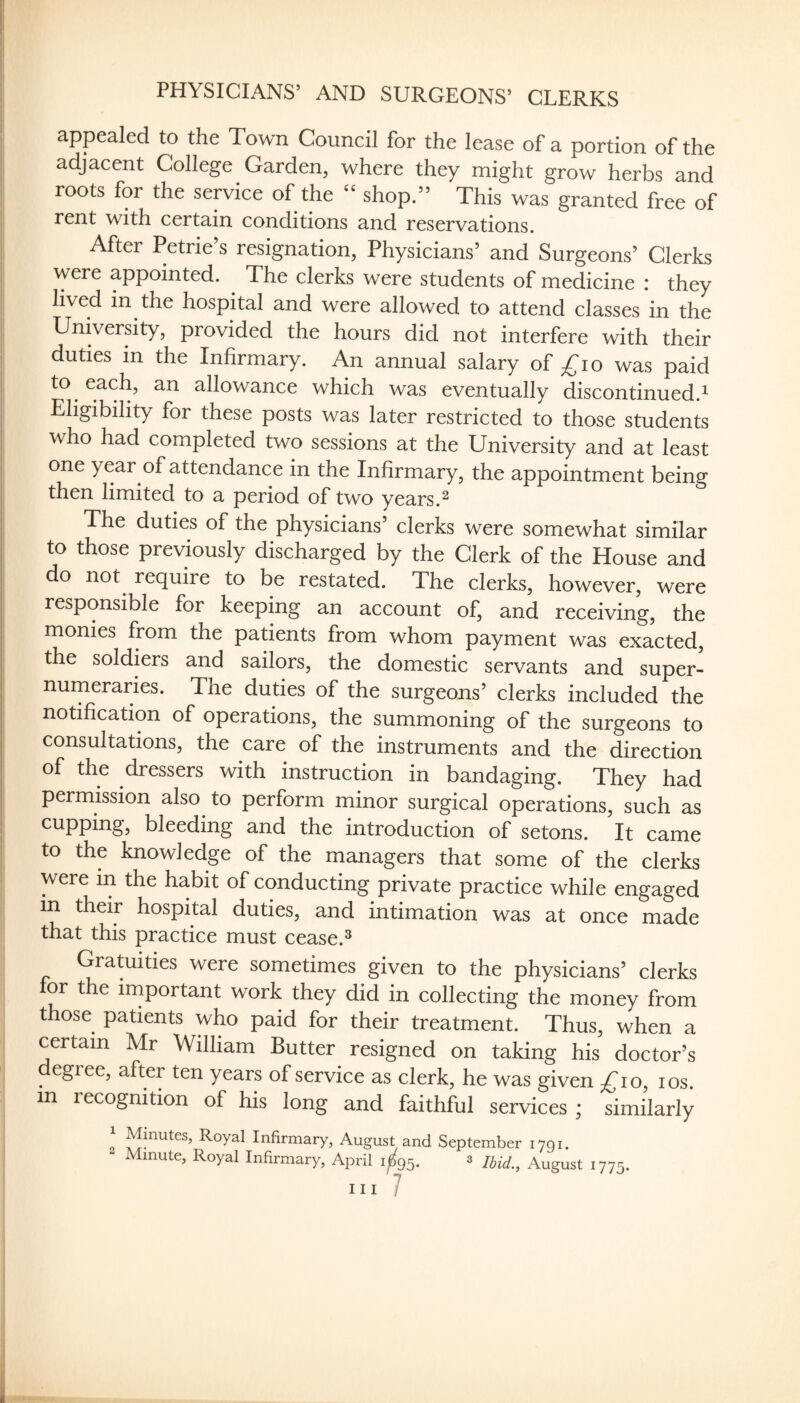 PHYSICIANS’ AND SURGEONS’ CLERKS appealed to the Town Council for the lease of a portion of the adjacent College Garden, where they might grow herbs and roots for the service of the “ shop.” This was granted free of rent with certain conditions and reservations. After Petrie s resignation, Physicians’ and Surgeons’ Clerks were appointed. The clerks were students of medicine : they lived in the hospital and were allowed to attend classes in the University, provided the hours did not interfere with their duties in the Infirmary. An annual salary of ^^lo was paid to each, an allowance which was eventually discontinued.^ Eligibility for these posts was later restricted to those students who had completed two sessions at the University and at least one year of attendance in the Infirmary, the appointment being then limited to a period of two years.^ The duties of the physicians’ clerks were somewhat similar to those previously discharged by the Clerk of the House and do not require to be restated. The clerks, however, were responsible for keeping an account of, and receiving, the monies from the patients from whom payment was exacted, the soldiers and sailors, the domestic servants and super¬ numeraries. The duties of the surgeons’ clerks included the notification of operations, the summoning of the surgeons to consultations, the care of the instruments and the direction of the dressers with instruction in bandaging. They had permission also to perform minor surgical operations, such as cupping, bleeding and the introduction of setons. It came to the knowledge of the managers that some of the clerks were in the habit of conducting private practice while engaged in their hospital duties, and intimation was at once made that this practice must cease.® Gratuities were sometimes given to the physicians’ clerks for the important work they did in collecting the money from those patients who paid for their treatment. Thus, when a certain Mr William Butter resigned on taking his doctor’s egree, after ten years of service as clerk, he was given ;^io, los. m recognition of his long and faithful services ; similarly 1 Minutes, Royal Infirmary, August and September 1791. - Minute, Royal Infirmary, April 1^95. s Ihid., August 1775. Ill 7