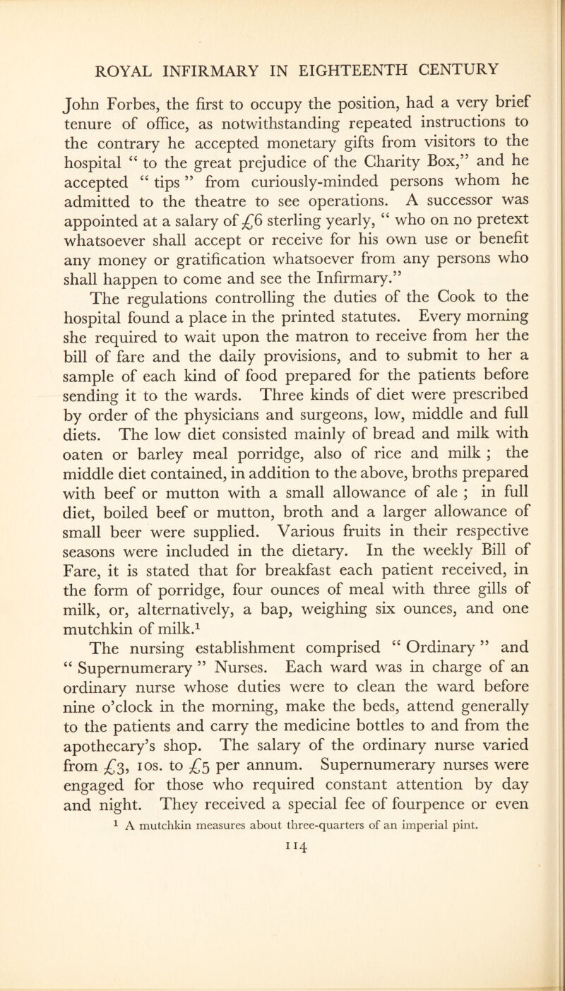 John Forbes, the first to occupy the position, had a very brief tenure of office, as notwithstanding repeated instructions to the contrary he accepted monetary gifts from visitors to the hospital to the great prejudice of the Charity Box,” and he accepted tips ” from curiously-minded persons whom he admitted to the theatre to see operations. A successor was appointed at a salary of sterling yearly, who on no pretext whatsoever shall accept or receive for his own use or benefit any money or gratification whatsoever from any persons who shall happen to come and see the Infirmary.” The regulations controlling the duties of the Cook to the hospital found a place in the printed statutes. Every morning she required to wait upon the matron to receive from her the bill of fare and the daily provisions, and to submit to her a sample of each kind of food prepared for the patients before sending it to the wards. Three kinds of diet were prescribed by order of the physicians and surgeons, low, middle and full diets. The low diet consisted mainly of bread and milk with oaten or barley meal porridge, also of rice and milk ; the middle diet contained, in addition to the above, broths prepared with beef or mutton with a small allowance of ale ; in full diet, boiled beef or mutton, broth and a larger allowance of small beer were supplied. Various fruits in their respective seasons were included in the dietary. In the weekly Bill of Fare, it is stated that for breakfast each patient received, in the form of porridge, four ounces of meal with three gills of milk, or, alternatively, a bap, weighing six ounces, and one mutchkin of milk.^ The nursing establishment comprised ‘‘ Ordinary ” and “ Supernumerary ” Nurses. Each ward was in charge of an ordinary nurse whose duties were to clean the ward before nine o’clock in the morning, make the beds, attend generally to the patients and carry the medicine bottles to and from the apothecary’s shop. The salary of the ordinary nurse varied from I os. to per annum. Supernumerary nurses were engaged for those who required constant attention by day and night. They received a special fee of fourpence or even ^ A mutchkin measures about three-quarters of an imperial pint.