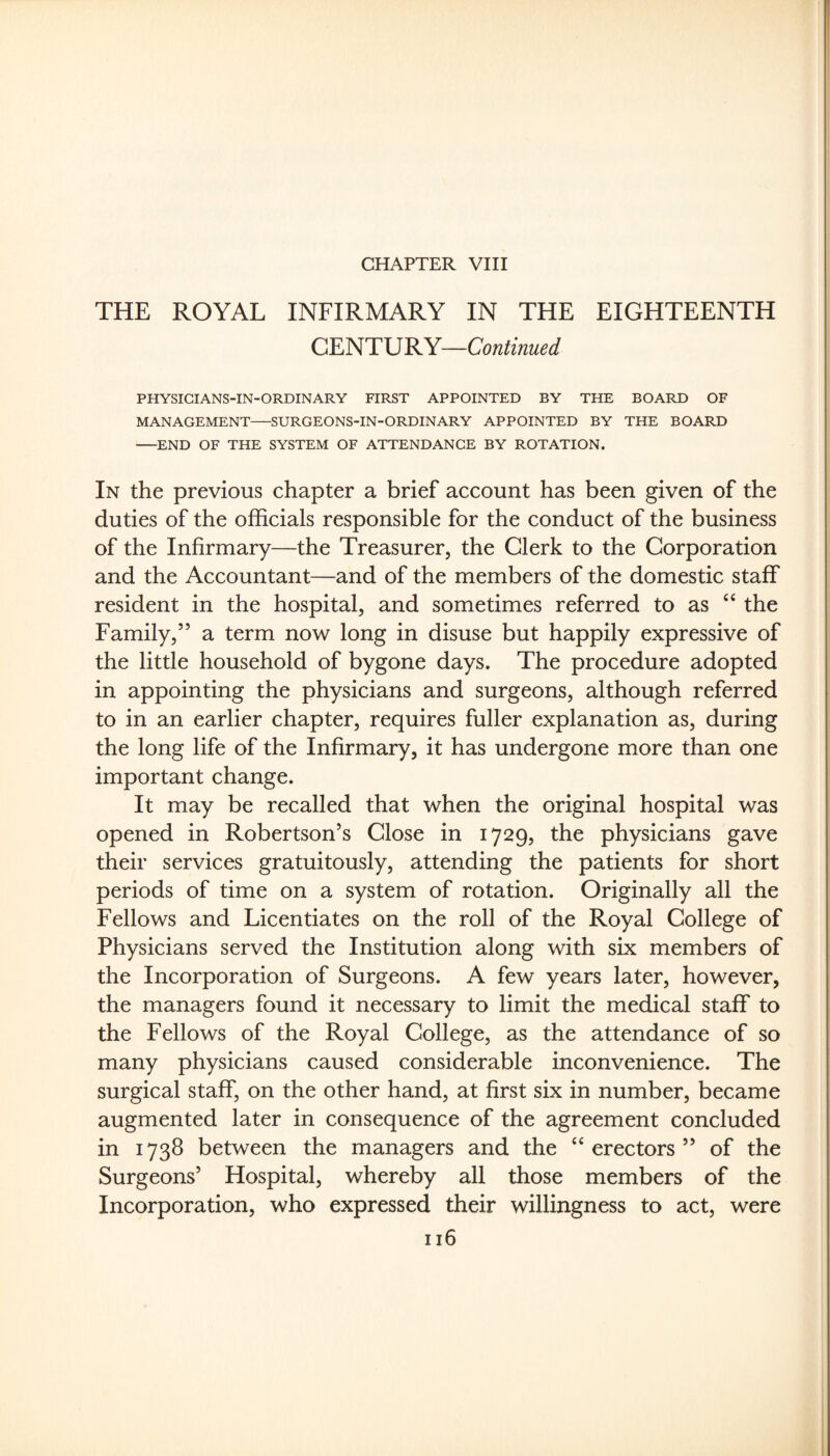 CHAPTER VIII THE ROYAL INFIRMARY IN THE EIGHTEENTH CENTURY—Continued PHYSIGIANS-IN-ORDINARY FIRST APPOINTED BY THE BOARD OF MANAGEMENT-SURGEONS-IN-ORDINARY APPOINTED BY THE BOARD -END OF THE SYSTEM OF ATTENDANCE BY ROTATION. In the previous chapter a brief account has been given of the duties of the officials responsible for the conduct of the business of the Infirmary—the Treasurer, the Clerk to the Corporation and the Accountant—and of the members of the domestic staff resident in the hospital, and sometimes referred to as the Family,” a term now long in disuse but happily expressive of the little household of bygone days. The procedure adopted in appointing the physicians and surgeons, although referred to in an earlier chapter, requires fuller explanation as, during the long life of the Infirmary, it has undergone more than one important change. It may be recalled that when the original hospital was opened in Robertson’s Close in 1729, the physicians gave their services gratuitously, attending the patients for short periods of time on a system of rotation. Originally all the Fellows and Licentiates on the roll of the Royal College of Physicians served the Institution along with six members of the Incorporation of Surgeons. A few years later, however, the managers found it necessary to limit the medical staff to the Fellows of the Royal College, as the attendance of so many physicians caused considerable inconvenience. The surgical staff, on the other hand, at first six in number, became augmented later in consequence of the agreement concluded in 1738 between the managers and the ‘‘erectors” of the Surgeons’ Hospital, whereby all those members of the Incorporation, who expressed their willingness to act, were