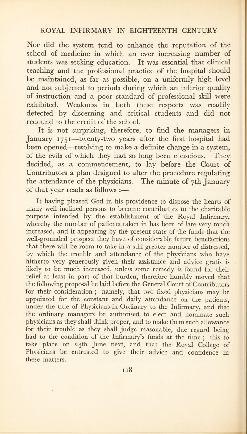 Nor did the system tend to enhance the reputation of the school of medicine in which an ever increasing number of students was seeking education. It was essential that clinical teaching and the professional practice of the hospital should be maintained, as far as possible, on a uniformly high level and not subjected to periods during which an inferior quality of instruction and a poor standard of professional skill were exhibited. Weakness in both these respects was readily detected by discerning and critical students and did not redound to the credit of the school. It is not surprising, therefore, to find the managers in January 1751—twenty-two years after the first hospital had been opened—resolving to make a definite change in a system, of the evils of which they had so long been conscious. They decided, as a commencement, to lay before the Court of Contributors a plan designed to alter the procedure regulating the attendance of the physicians. The minute of 7th January of that year reads as follows :— It having pleased God in his providence to dispose the hearts of many well inclined persons to become contributors to the charitable purpose intended by the establishment of the Royal Infirmary, whereby the number of patients taken in has been of late very much increased, and it appearing by the present state of the funds that the well-grounded prospect they have of considerable future benefactions that there will be room to take in a still greater number of distressed, by which the trouble and attendance of the physicians who have hitherto very generously given their assistance and advice gratis is likely to be much increased, unless some remedy is found for their relief at least in part of that burden, therefore humbly moved that the following proposal be laid before the General Court of Contributors for their consideration ; namely, that two fixed physicians may be appointed for the constant and daily attendance on the patients, under the title of Physicians-in-Ordinary to the Infirmary, and that the ordinary managers be authorised to elect and nominate such physicians as they shall think proper, and to make them such allowance for their trouble as they shall judge reasonable, due regard being had to the condition of the Infirmary’s funds at the time ; this to take place on 24th June next, and that the Royal College of Physicians be entrusted to give their advice and confidence in these matters.