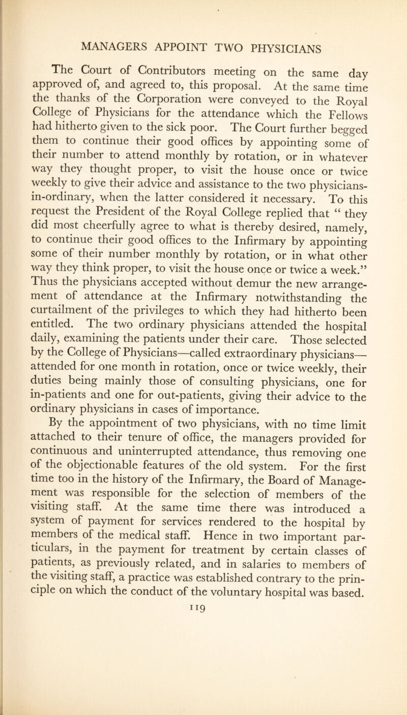 MANAGERS APPOINT TWO PHYSICIANS The Court of Contributors meeting on the same day approved of, and agreed to, this proposal. At the same time the thanks of the Corporation were conveyed to the Royal College of Physicians for the attendance which the Fellows had hitherto given to the sick poor. The Court further begged them to continue their good offices by appointing some of their number to attend monthly by rotation, or in whatever way they thought proper, to visit the house once or twice weekly to give their advice and assistance to the two physicians- in-ordinary, when the latter considered it necessary. To this request the President of the Royal College replied that they did most cheerfully agree to what is thereby desired, namely, to continue their good offices to the Infirmary by appointing some of their number monthly by rotation, or in what other way they think proper, to visit the house once or twice a week.” Thus the physicians accepted without demur the new arrange¬ ment of attendance at the Infirmary notwithstanding the curtailment of the privileges to which they had hitherto been entitled. The two ordinary physicians attended the hospital daily, examining the patients under their care. Those selected by the College of Physicians—called extraordinary physicians— attended for one month in rotation, once or twice weekly, their duties being mainly those of consulting physicians, one for in-patients and one for out-patients, giving their advice to the ordinary physicians in cases of importance. By the appointment of two physicians, with no time limit attached to their tenure of office, the managers provided for continuous and uninterrupted attendance, thus removing one of the objectionable features of the old system. For the first time too in the history of the Infirmary, the Board of Manage¬ ment was responsible for the selection of members of the visiting staff. At the same time there was introduced a system of payment for services rendered to the hospital by members of the medical staff. Hence in two important par¬ ticulars, in the payment for treatment by certain classes of patients, as previously related, and in salaries to members of the visiting staff, a practice was established contrary to the prin¬ ciple on which the conduct of the voluntary hospital was based.