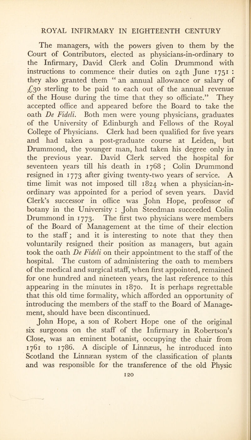 The managers, with the powers given to them by the Court of Contributors, elected as physicians-in-ordinary to the Infirmary, David Clerk and Colin Drummond with instructions to commence their duties on 24th June 1751 : they also granted them an annual allowance or salary of sterling to be paid to each out of the annual revenue of the House during the time that they so officiate.” They accepted office and appeared before the Board to take the oath De Fideli. Both men were young physicians, graduates of the University of Edinburgh and Fellows of the Royal College of Physicians. Clerk had been qualified for five years and had taken a post-graduate course at Leiden, but Drummond, the younger man, had taken his degree only in the previous year. David Clerk served the hospital for seventeen years till his death in 1768 ; Colin Drummond resigned in 1773 after giving twenty-two years of service. A time limit was not imposed till 1824 when a physician-in¬ ordinary was appointed for a period of seven years. David Clerk’s successor in office was John Hope, professor of botany in the University : John Steedman succeeded Colin Drummond in 1773. The first two physicians were members of the Board of Management at the time of their election to the staff; and it is interesting to note that they then voluntarily resigned their position as managers, but again took the oath De Fideli on their appointment to the staff of the hospital. The custom of administering the oath to members of the medical and surgical staff, when first appointed, remained for one hundred and nineteen years, the last reference to this appearing in the minutes in 1870. It is perhaps regrettable that this old time formality, which afforded an opportunity of introducing the members of the staff to the Board of Manage¬ ment, should have been discontinued. John Hope, a son of Robert Hope one of the original six surgeons on the staff of the Infirmary in Robertson’s Close, was an eminent botanist, occupying the chair from 1761 to 1786. A disciple of Linnaeus, he introduced into Scotland the Linnaean system of the classification of plants and was responsible for the transference of the old Physic