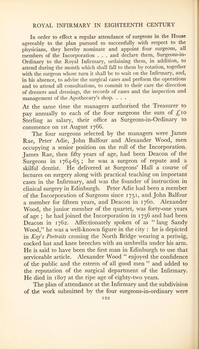 In order to effect a regular attendance of surgeons in the House agreeably to the plan pursued so successfully with respect to the physicians, they hereby nominate and appoint four surgeons, all members of the Incorporation . . . and declare them, Surgeons-in- Ordinary to the Royal Infirmary, ordaining them, in addition, to attend during the month which shall fall to them by rotation, together with the surgeon whose turn it shall be to wait on the Infirmary, and, in his absence, to advise the surgical cases and perform the operations and to attend all consultations, to commit to their care the direction of dressers and dressings, the records of cases and the inspection and management of the Apothecary’s shop. . . . At the same time the managers authorised the Treasurer to pay annually to each of the four surgeons the sum of ;^io Sterling as salary, their office as Surgeons-in-Ordinary to commence on ist August 1766. The four surgeons selected by the managers were James Rae, Peter Adie, John Balfour and Alexander Wood, men occupying a senior position on the roll of the Incorporation. James Rae, then fifty years of age, had been Deacon of the Surgeons in 1764-65 ; he was a surgeon of repute and a skilful dentist. He delivered at Surgeons’ Hall a course of lectures on surgery along with practical teaching on important cases in the Infirmary, and was the founder of instruction in clinical surgery in Edinburgh. Peter Adie had been a member of the Incorporation of Surgeons since 1751, and John Balfour a member for fifteen years, and Deacon in 1760. Alexander Wood, the junior member of the quartet, was forty-one years of age ; he had joined the Incorporation in 1756 and had been Deacon in 1762. Affectionately spoken of as ''lang Sandy Wood,” he was a well-known figure in the city : he is depicted in Kafs Portraits crossing the North Bridge wearing a periwig, cocked hat and knee breeches with an umbrella under his arm. He is said to have been the first man in Edinburgh to use that serviceable article. Alexander Wood ‘‘ enjoyed the confidence of the public and the esteem of all good men ” and added to the reputation of the surgical department of the Infirmary. He died in 1807 at the ripe age of eighty-two years. The plan of attendance at the Infirmary and the subdivision of the work submitted by the four surgeons-in-ordinary were