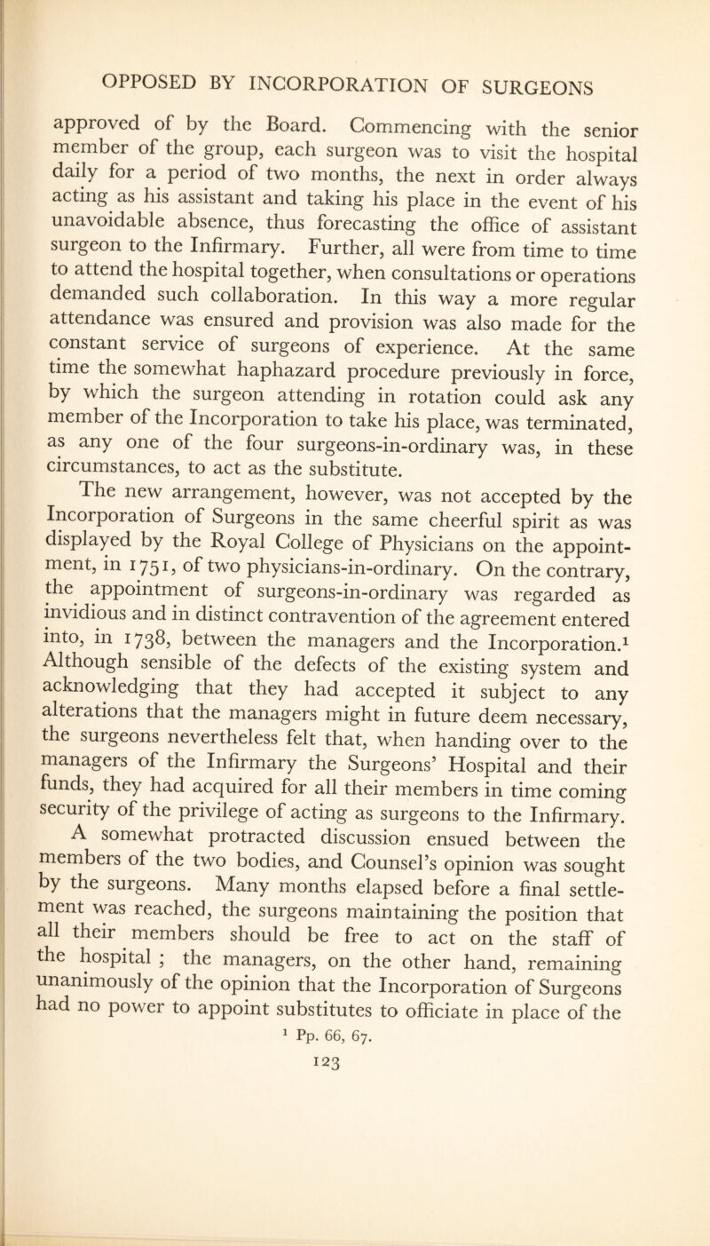 OPPOSED BY INCORPORATION OF SURGEONS approved of by the Board. Commencing with the senior member of the group, each surgeon was to visit the hospital daily for a period of two months, the next in order always acting as his assistant and taking his place in the event of his unavoidable absence, thus forecasting the office of assistant surgeon to the Infirmary. Further, all were from time to time to attend the hospital together, when consultations or operations demanded such collaboration. In this way a more regular attendance was ensured and provision was also made for the constant service of surgeons of experience. At the same time the somewhat haphazard procedure previously in force, by which the surgeon attending in rotation could ask any member of the Incorporation to take his place, was terminated, as any one of the four surgeons-in-ordinary was, in these circumstances, to act as the substitute. The new arrangement, however, was not accepted by the Incorporation of Surgeons in the same cheerful spirit as was displayed by the Royal College of Physicians on the appoint¬ ment, in 175^? two physicians-in-ordinary. On the contrary, the appointment of surgeons-in-ordinary was regarded as invidious and in distinct contravention of the agreement entered into, in 173^5 between the managers and the Incorporation.^ Although sensible of the defects of the existing system and acknowledging that they had accepted it subject to any alterations that the managers might in future deem necessary, the surgeons nevertheless felt that, when handing over to the managers of the Infirmary the Surgeons’ Hospital and their funds, they had acquired for all their members in time coming security of the privilege of acting as surgeons to the Infirmary. A somewhat protracted discussion ensued between the members of the two bodies, and Counsel’s opinion was sought by the surgeons. Many months elapsed before a final settle¬ ment was reached, the surgeons maintaining the position that all their members should be free to act on the staff of the hospital ; the managers, on the other hand, remaining unanimously of the opinion that the Incorporation of Surgeons had no power to appoint substitutes to officiate in place of the ^ Pp. 66, 67.