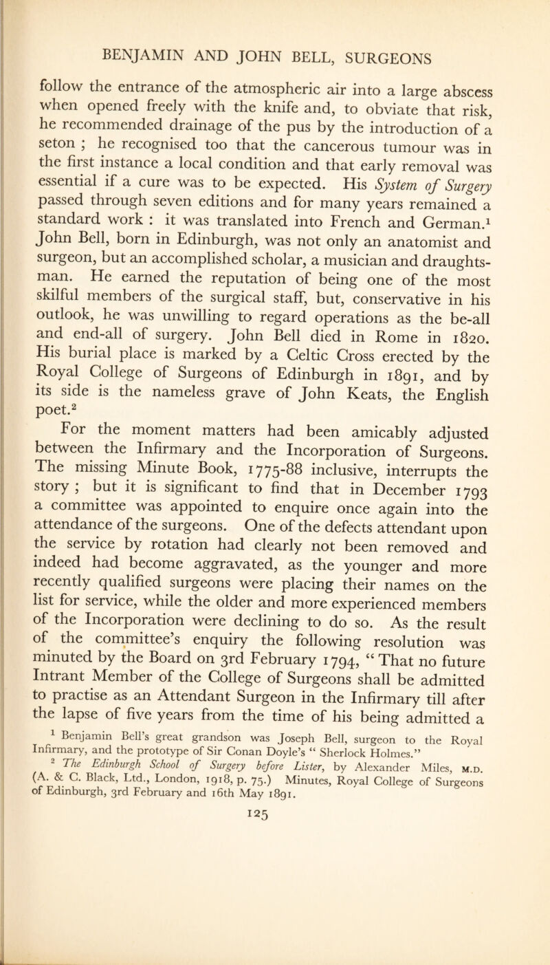 BENJAMIN AND JOHN BELL, SURGEONS follow the entrance of the atmospheric air into a large abscess when opened freely with the knife and, to obviate that risk, he recommended drainage of the pus by the introduction of a seton ; he recognised too that the cancerous tumour was in the first instance a local condition and that early removal was essential if a cure was to be expected. His System of Surgery passed through seven editions and for many years remained a standard work i it was translated into French and German.^ John Bell, born in Edinburgh, was not only an anatomist and surgeon, but an accomplished scholar, a musician and draughts¬ man. He earned the reputation of being one of the most skilful members of the surgical staff, but, conservative in his outlook, he was unwilling to regard operations as the be-all and end-all of surgery. John Bell died in Rome in 1820. His burial place is marked by a Celtic Cross erected by the Royal College of Surgeons of Edinburgh in 1891, and by its side is the nameless grave of John Keats, the English poet.^ For the moment matters had been amicably adjusted between the Infirmary and the Incorporation of Surgeons. The missing Minute Book, 1775-88 inclusive, interrupts the story j but it is significant to find that in December 1793 a committee was appointed to enquire once again into the attendance of the surgeons. One of the defects attendant upon the service by rotation had clearly not been removed and indeed had become aggravated, as the younger and more recently qualified surgeons were placing their names on the list for service, while the older and more experienced members of the Incorporation were declining to do so. As the result of the committee s enquiry the following resolution was minuted by the Board on 3rd February 1794, “ That no future Intrant Member of the College of Surgeons shall be admitted to practise as an Attendant Surgeon in the Infirmary till after the lapse of five years from the time of his being admitted a Benjamin Bell s great grandson was Joseph Bell, surgeon to the Royal InfirniHry, Hnd the prototype of Sir Con3,n Doyle^s ** Sherlock Holmes.*^ The Edinburgh School of Surgery before Lister, by Alexander Miles, m.d. (A. & C. Black, Ltd., London, 1918, p. 75.) Minutes, Royal College of Surgeons of Edinburgh, 3rd February and i6th May 1891.