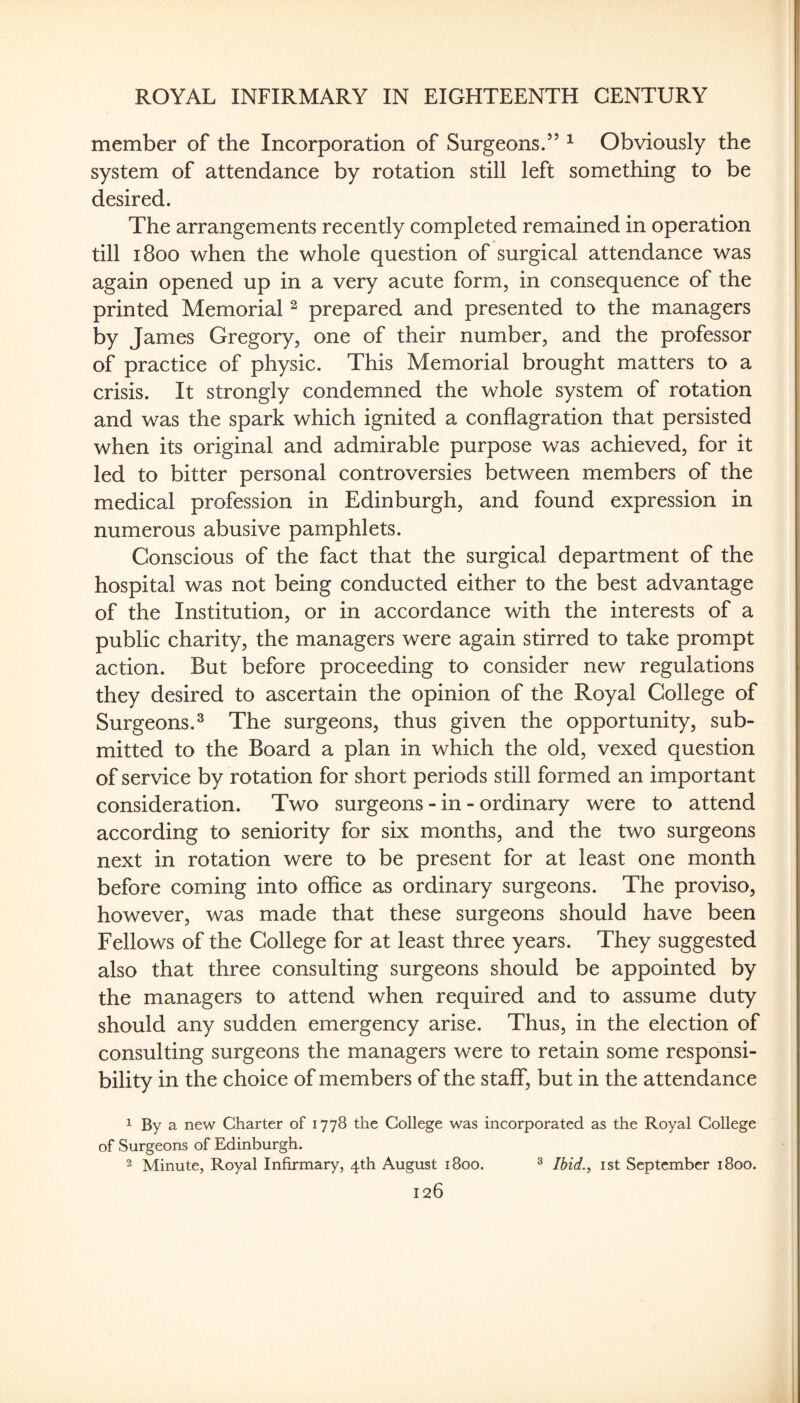 member of the Incorporation of Surgeons.” ^ Obviously the system of attendance by rotation still left something to be desired. The arrangements recently completed remained in operation till 1800 when the whole question of surgical attendance was again opened up in a very acute form, in consequence of the printed Memorial ^ prepared and presented to the managers by James Gregory, one of their number, and the professor of practice of physic. This Memorial brought matters to a crisis. It strongly condemned the whole system of rotation and was the spark which ignited a conflagration that persisted when its original and admirable purpose was achieved, for it led to bitter personal controversies between members of the medical profession in Edinburgh, and found expression in numerous abusive pamphlets. Conscious of the fact that the surgical department of the hospital was not being conducted either to the best advantage of the Institution, or in accordance with the interests of a public charity, the managers were again stirred to take prompt action. But before proceeding to consider new regulations they desired to ascertain the opinion of the Royal College of Surgeons.^ The surgeons, thus given the opportunity, sub¬ mitted to the Board a plan in which the old, vexed question of service by rotation for short periods still formed an important consideration. Two surgeons - in - ordinary were to attend according to seniority for six months, and the two surgeons next in rotation were to be present for at least one month before coming into office as ordinary surgeons. The proviso, however, was made that these surgeons should have been Fellows of the College for at least three years. They suggested also that three consulting surgeons should be appointed by the managers to attend when required and to assume duty should any sudden emergency arise. Thus, in the election of consulting surgeons the managers were to retain some responsi¬ bility in the choice of members of the staff, but in the attendance 1 By a new Charter of 1778 the College was incorporated as the Royal College of Surgeons of Edinburgh. 2 Minute, Royal Infirmary, 4th August 1800. ^ Ibid., ist September 1800.