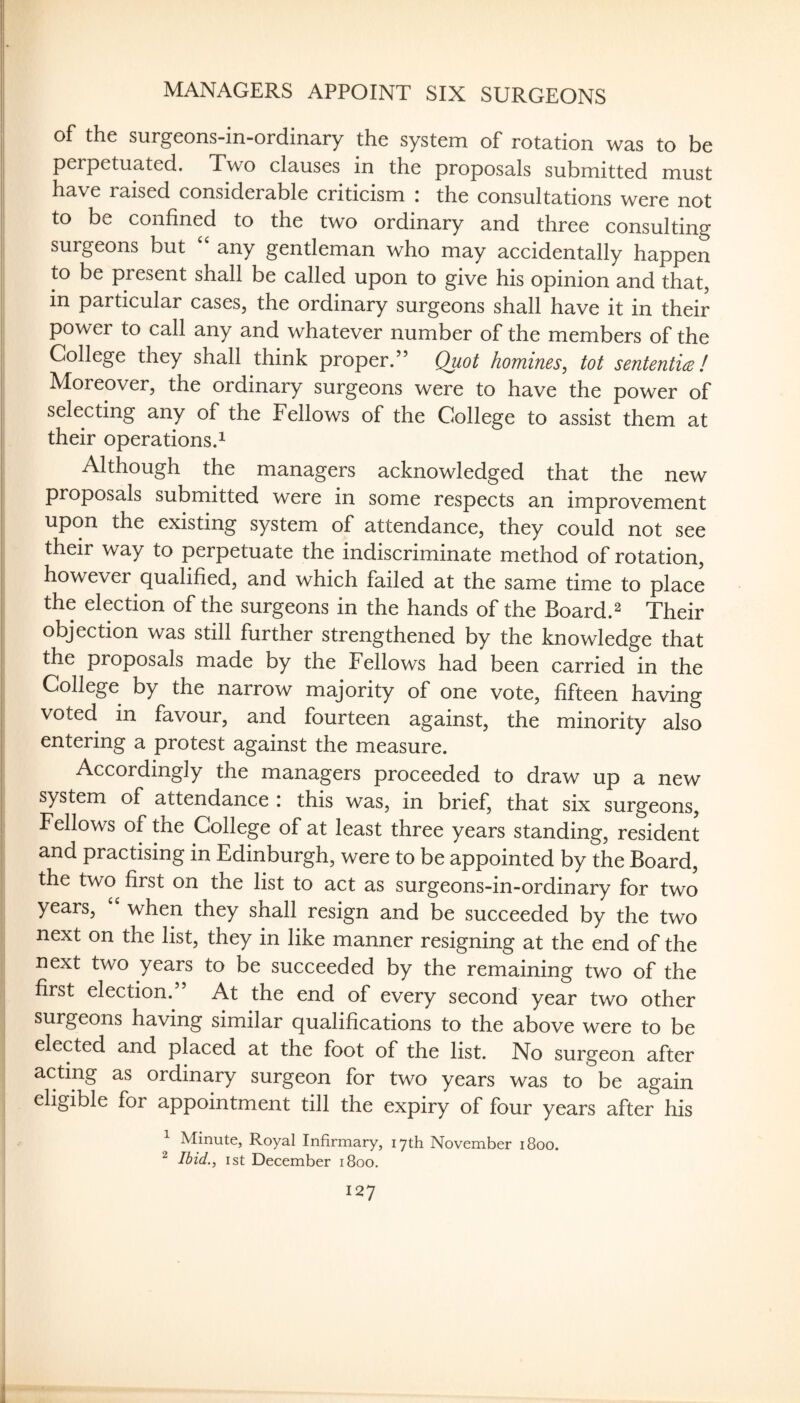 MANAGERS APPOINT SIX SURGEONS of the surgeons-in-ordinary the system of rotation was to be perpetuated. Two clauses in the proposals submitted must have raised considerable criticism : the consultations were not to be confined to the two ordinary and three consulting surgeons but ‘‘ any gentleman who may accidentally happen to be present shall be called upon to give his opinion and that, in particular cases, the ordinary surgeons shall have it in their power to call any and whatever number of the members of the College they shall think proper.” Quot homines, tot sententice! Moreover, the ordinary surgeons were to have the power of selecting any of the Fellows of the College to assist them at their operations.^ Although the managers acknowledged that the new proposals submitted were in some respects an improvement upon the existing system of attendance, they could not see their way to perpetuate the indiscriminate method of rotation, however qualified, and which failed at the same time to place the election of the surgeons in the hands of the Board.^ Their objection was still further strengthened by the knowledge that I the proposals made by the Fellows had been carried in the College by the narrow majority of one vote, fifteen having voted in favour, and fourteen against, the minority also entering a protest against the measure. Accordingly the managers proceeded to draw up a new system of attendance i this was, in brief, that six surgeons, ; Fellows of the College of at least three years standing, resident and practising in Edinburgh, were to be appointed by the Board, the two first on the list to act as surgeons-in-ordinary for two years, “ when they shall resign and be succeeded by the two next on the list, they in like manner resigning at the end of the next two years to be succeeded by the remaining two of the first election.” At the end of every second year two other surgeons having similar qualifications to the above were to be elected and placed at the foot of the list. No surgeon after acting as ordinary surgeon for two years was to be again eligible for appointment till the expiry of four years after his ^ Minute, Royal Infirmary, 17th November 1800. ^ Ibid., 1st December 1800. 127 J