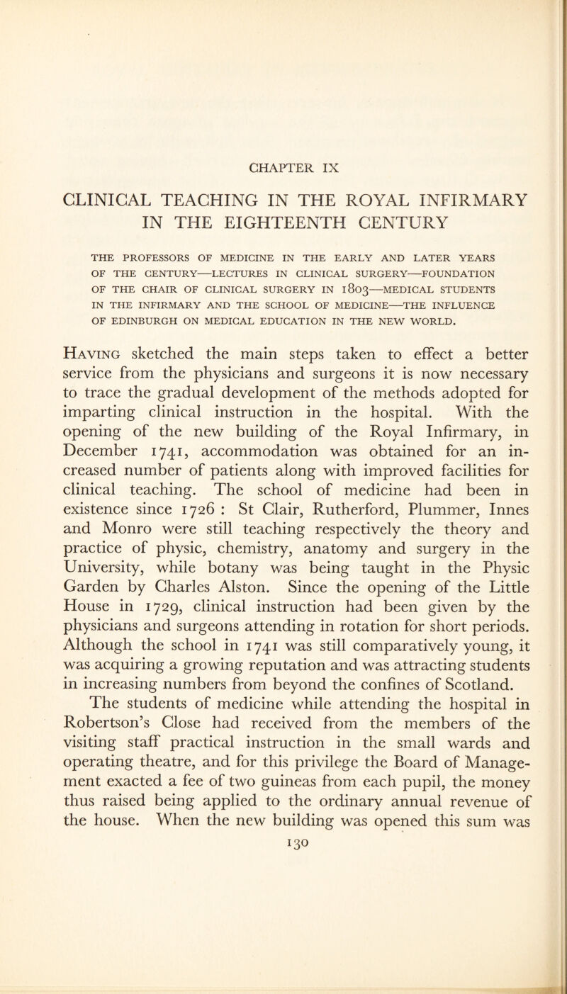 CHAPTER IX CLINICAL TEACHING IN THE ROYAL INFIRMARY IN THE EIGHTEENTH CENTURY THE PROFESSORS OF MEDICINE IN THE EARLY AND LATER YEARS OF THE CENTURY-LECTURES IN CLINICAL SURGERY-FOUNDATION OF THE CHAIR OF CLINICAL SURGERY IN 1803-MEDICAL STUDENTS IN THE INFIRMARY AND THE SCHOOL OF MEDICINE-THE INFLUENCE OF EDINBURGH ON MEDICAL EDUCATION IN THE NEW WORLD. Having sketched the main steps taken to effect a better service from the physicians and surgeons it is now necessary to trace the gradual development of the methods adopted for imparting clinical instruction in the hospital. With the opening of the new building of the Royal Infirmary, in December 1741, accommodation was obtained for an in¬ creased number of patients along with improved facilities for clinical teaching. The school of medicine had been in existence since 1726 : St Clair, Rutherford, Plummer, Innes and Monro were still teaching respectively the theory and practice of physic, chemistry, anatomy and surgery in the University, while botany was being taught in the Physic Garden by Charles Alston. Since the opening of the Little House in 1729, clinical instruction had been given by the physicians and surgeons attending in rotation for short periods. Although the school in 1741 was still comparatively young, it was acquiring a growing reputation and was attracting students in increasing numbers from beyond the confines of Scotland. The students of medicine while attending the hospital in Robertson’s Close had received from the members of the visiting staff practical instruction in the small wards and operating theatre, and for this privilege the Board of Manage¬ ment exacted a fee of two guineas from each pupil, the money thus raised being applied to the ordinary annual revenue of the house. When the new building was opened this sum was