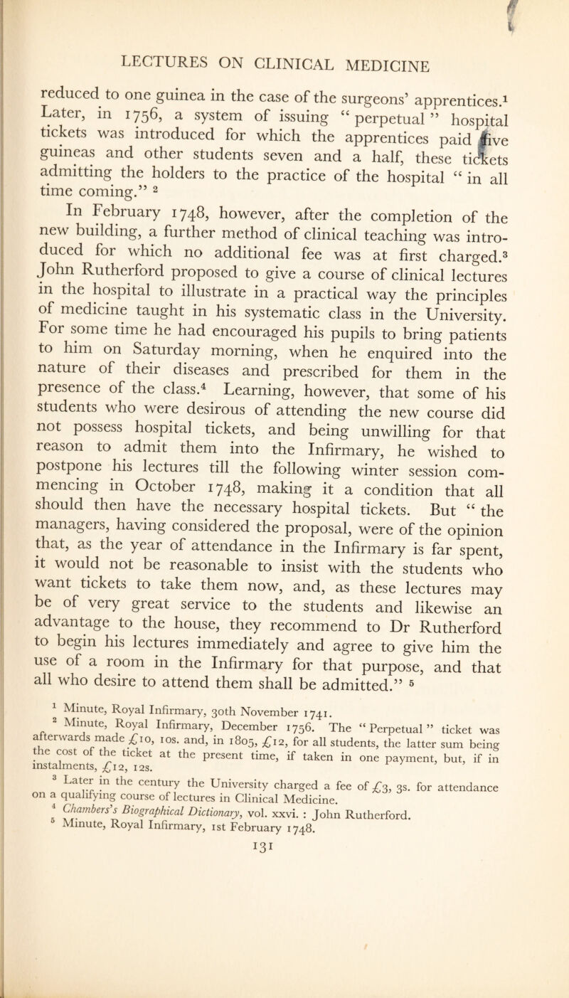 f' \ LECTURES ON CLINICAL MEDICINE reduced to one guinea in the case of the surgeons’ apprentices^ Later, in 1756, a system of issuing ‘‘perpetual” hospital tickets was introduced for which the apprentices paid Ave guineas and other students seven and a half, these tidets admitting the holders to the practice of the hospital “ in all time coming.” ^ In February 1748, however, after the completion of the new building, a further method of clinical teaching was intro¬ duced for which no additional fee was at first charged.^ John Rutherford proposed to give a course of clinical lectures in the hospital to illustrate in a practical way the principles of medicine taught in his systematic class in the University. For some time he had encouraged his pupils to bring patients to him on Saturday morning, when he enquired into the nature of their diseases and prescribed for them in the presence of the class.^ Learning, however, that some of his students who were desirous of attending the new course did not possess hospital tickets, and being unwilling for that reason to admit them into the Infirmary, he wished to postpone his lectures till the following winter session com¬ mencing in October 174^? making it a condition that all should then have the necessary hospital tickets. But “ the managers, having considered the proposal, were of the opinion that, as the year of attendance in the Infirmary is far spent. It wouW not be reasonable to insist with the students who want tickets to take them now, and, as these lectures may be of very great service to the students and likewise an advantage to the house, they recommend to Dr Rutherford to begin his lectures immediately and agree to give him the use of a room in the Infirmary for that purpose, and that all who desire to attend them shall be admitted.” ^ ^ Mmute, Royal Infirmary, 30th November 1741. 2 Minute, Royal Infirmary, December 1756. The “Perpetual” ticket was fu ^ and, in 1805, ;^i2, for all students, the latter sum being he cost of the ticket at the present time, if taken in one payment, but, if in instalments, 12, 12s. 3 Later m the century the University charged a fee oi 3s. for attendance on a qualifying course of lectures in Clinical Medicine. ^ Chambers's Biographical Dictionary, vol. xxvi. : John Rutherford. Minute, Royal Infirmary, ist February 1748.