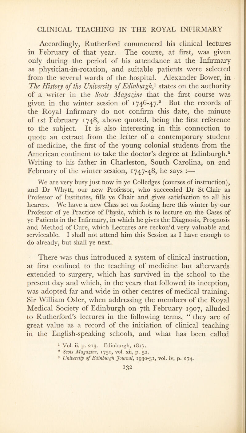 Accordingly, Rutherford commenced his clinical lectures in February of that year. The course, at first, was given only during the period of his attendance at the Infirmary as physician-in-rotation, and suitable patients were selected from the several wards of the hospital. Alexander Bower, in The History of the University of Edinburgh^'^ states on the authority of a writer in the Scots Magazine that the first course was given in the winter session of 1746-47.^ But the records of the Royal Infirmary do not confirm this date, the minute of I St February 1748, above quoted, being the first reference to the subject. It is also interesting in this connection to quote an extract from the letter of a contemporary student of medicine, the first of the young colonial students from the American continent to take the doctor’s degree at Edinburgh.^ Writing to his father in Charleston, South Carolina, on 2nd February of the winter session, 1747-48, he says :— We are very busy just now in ye Colledges (courses of instruction), and Dr Whytt, our new Professor, who succeeded Dr St Clair as Professor of Institutes, fills ye Chair and gives satisfaction to all his hearers. We have a new Class set on footing here this winter by our Professor of ye Practice of Physic, which is to lecture on the Cases of ye Patients in the Infirmary, in which he gives the Diagnosis, Prognosis and Method of Cure, which Lectures are reckon’d very valuable and serviceable. I shall not attend him this Session as I have enough to do already, but shall ye next. There was thus introduced a system of clinical instruction, at first confined to the teaching of medicine but afterwards extended to surgery, which has survived in the school to the present day and which, in the years that followed its inception, was adopted far and wide in other centres of medical training. Sir William Osier, when addressing the members of the Royal Medical Society of Edinburgh on 7th February 1907, alluded to Rutherford’s lectures in the following terms, they are of great value as a record of the initiation of clinical teaching in the English-speaking schools, and what has been called ^ Vol. ii, p. 213. Edinburgh, 1817. 2 Scots Magazine, 1750, vol. xii, p. 52. ^ University of Edinburgh Journal, 1930-31, vol. iv, p. 274.