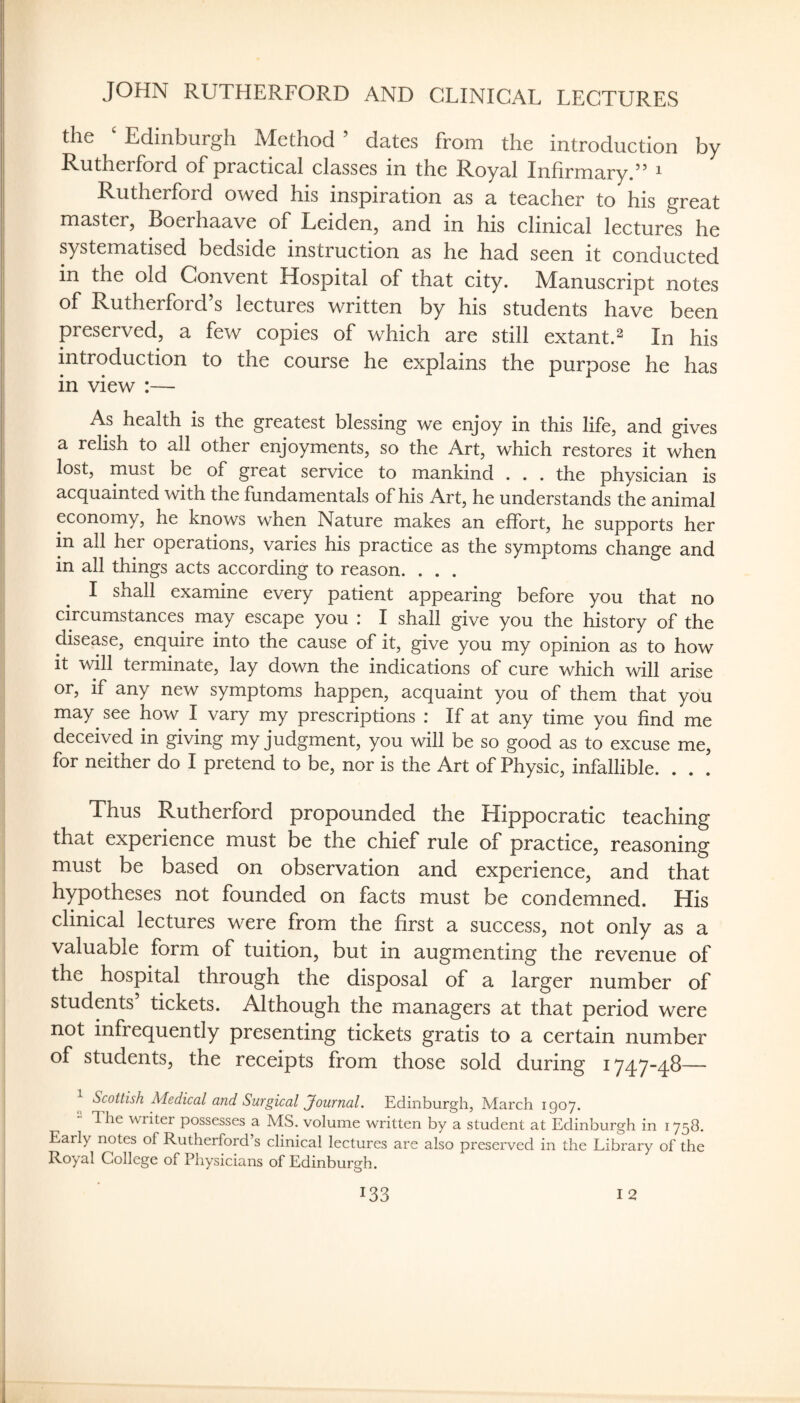 JOHN RUTHERFORD AND CLINICAL LECTURES the ‘ Edinburgh Method ’ dates from the introduction by Rutherford of practical classes in the Royal Infirmary/’ ^ Rutherford owed his inspiration as a teacher to his great master, Boerhaave of Leiden, and in his clinical lectures he systematised bedside instruction as he had seen it conducted in the old Convent Hospital of that city. Manuscript notes of Rutherford’s lectures written by his students have been preserved, a few copies of which are still extant.^ In his introduction to the course he explains the purpose he has in view :— As health is the greatest blessing we enjoy in this life, and gives a relish to all other enjoyments, so the Art, which restores it when lost, must be of great service to mankind . . . the physician is acquainted with the fundamentals of his Art, he understands the animal economy, he knows when Nature makes an effort, he supports her in all her operations, varies his practice as the symptoms change and in all things acts according to reason. . . . I shall examine every patient appearing before you that no circumstances may escape you : I shall give you the history of the disease, enquire into the cause of it, give you my opinion as to how it w-ill terminate, lay down the indications of cure which will arise or, if any new symptoms happen, acquaint you of them that you may see how I vary my prescriptions : If at any time you find me deceived in giving my judgment, you will be so good as to excuse me, for neither do I pretend to be, nor is the Art of Physic, infallible. . . . Thus Rutherford propounded the Hippocratic teaching that experience must be the chief rule of practice, reasoning must be based on observation and experience, and that hypotheses not founded on facts must be condemned. His clinical lectures were from the first a success, not only as a valuable form of tuition, but in augmenting the revenue of the hospital through the disposal of a larger number of students’ tickets. Although the managers at that period were not infrequently presenting tickets gratis to a certain number of students, the receipts from those sold during 1747-48— Scottish Medical and Surgical Journal. Edinburgh, March 1907. T. he writer possesses a MS. volume written by a student at Edinburgh in 1758. Early notes of Rutherford’s clinical lectures are also preserved in the Library of the Royal College of Physicians of Edinburgh.