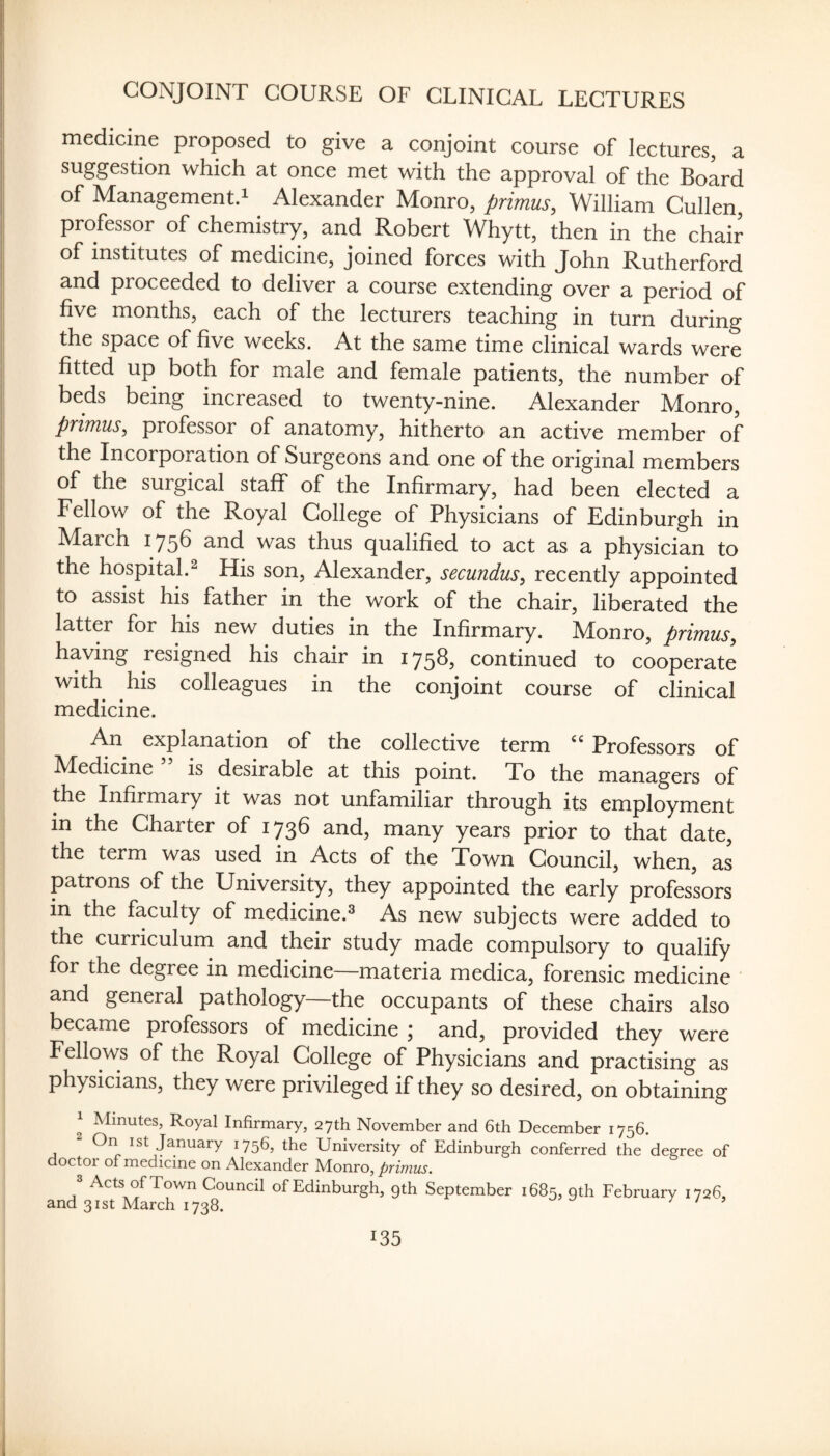 CONJOINT COURSE OF CLINICAL LECTURES medicine proposed to give a conjoint course of lectures, a suggestion which at once met with the approval of the Board of Management.! Alexander Monro, primus, William Cullen, professor of chemistry, and Robert Whytt, then in the chair of institutes of medicine, joined forces with John Rutherford and proceeded to deliver a course extending over a period of five months, each of the lecturers teaching in turn during the space of five weeks. At the same time clinical wards were fitted up both for male and female patients, the number of beds being increased to twenty-nine. Alexander Monro, primus, professor of anatomy, hitherto an active member of the Incorporation of Surgeons and one of the original members of the surgical staff of the Infirmary, had been elected a Fellow of the Royal College of Physicians of Edinburgh in March 175^ and was thus qualified to act as a physician to the hospital.^ His son, Alexander, secundus, recently appointed to assist his father in the work of the chair, liberated the latter for his new duties in the Infirmary. Monro, primus, having resigned his chair in 175^3 continued to cooperate with his colleagues in the conjoint course of clinical medicine. An explanation of the collective term Professors of Medicine is desirable at this point. To the managers of the Infirmary it was not unfamiliar through its employment in the Charter of 1736 and, many years prior to that date, the term was used in Acts of the Town Council, when, as patrons of the University, they appointed the early professors in the faculty of medicine.^ As new subjects were added to the curriculum and their study made compulsory to qualify for the degree in medicine—materia medica, forensic medicine and general pathology—the occupants of these chairs also became professors of medicine ; and, provided they were Fellows of the Royal College of Physicians and practising as physicians, they were privileged if they so desired, on obtaining 1 Minutes, Royal Infirmary, 27th November and 6th December 1756. 2 On ist January 1756, the University of Edinburgh conferred the degree of doctor of medicine on Alexander ^onro, primus. 3 Acts of Town Council of Edinburgh, gth September 1685, oth February 1726, and 31st March 1738. / / ?