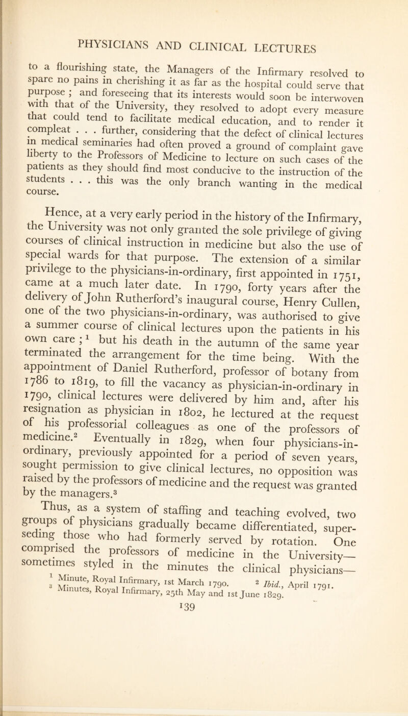 PHYSICIANS AND CLINICAL LECTURES to a flourishing state, the Managers of the Infirmary resolved to spare no pains m cherishing it as far as the hospital could serve that purpose ; and foreseeing that its interests would soon be interwoven with that of the University, they resolved to adopt every measure that could tend to facilitate medical education, and to render it compleat . . further, considering that the defect of clinical lectures m medical seminaries had often proved a ground of complaint gave iberty to the Professors of Medicine to lecture on such cases of the patients as they should find most conducive to the instruction of the students . . . this was the only branch wanting in the medical course. Hence, at a very early period in the history of the Infirmary, the University was not only granted the sole privilege of giving courses of clinical instruction in medicine but also the use of special wards for that purpose. The extension of a similar privilege to the physicians-in-ordinary, first appointed in 1751, came at a much later date. In 1790, forty years after the delivery of John Rutherford’s inaugural course, Henry Cullen, one of the two physicians-in-ordinary, was authorised to give a summer course of clinical lectures upon the patients in his own care U but his death in the autumn of the same year terminated the arrangement for the time being. With the appointment of Daniel Rutherford, professor of botany from 17 to 1819, to fill the vacancy as physician-in-ordinary in 1790, clinical lectures were delivered by him and, after his resignation as physician in 1802, he lectured at the request of his professorial colleagues as one of the professors of me icine. yentually in 1829, when four physicians-in- ordmary, previously appointed for a period of seven years sought permission to give clinical lectures, no opposition was raised by the professors of medicine and the request was granted by the managers.^ Thus, as a system of staffing and teaching evolved, two groups of physicians gradually became differentiated, super- se mg those who had formerly served by rotation. One comprised the professors of medicine in the University— sometimes styled in the minutes the clinical physicians— ' Minuto ist March 1790. 2 April ,79,. nutes, Royal Infirmary, 25th May and ist June 1829.