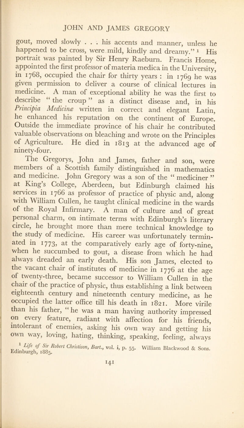 gout, moved slowly . . . his accents and manner, unless he happened to be cross, were mild, kindly and dreamy.” i His portrait was painted by Sir Henry Raeburn. Francis Home, appointed the first professor of materia medica in the University, in 1768, occupied the chair for thirty years : in 1769 he was given permission to deliver a course of clinical lectures in medicine. A man of exceptional ability he was the first to describe the croup ” as a distinct disease and, in his Prmcipia MedicitKB written in correct and elegant Latin, he enhanced his reputation on the continent of Europe. Outside the immediate province of his chair he contributed valuable observations on bleaching and wrote on the Principles of Agriculture. He died in 1813 at the advanced age of ninety-four. The Gregorys, John and James, father and son, were members of a Scottish family distinguished in mathematics and medicine. John Gregory was a son of the mediciner ” at King’s College, Aberdeen, but Edinburgh claimed his services in 1766 as professor of practice of physic and, along with William Cullen, he taught clinical medicine in the wards of the Royal Infirmary. A man of culture and of great personal charm, on intimate terms with Edinburgh’s literary circle, he brought more than mere technical knowledge to the study of medicine. His career was unfortunately termin¬ ated in 1773? ttie comparatively early age of forty-nine, when he succumbed to gout, a disease from which he had always dreaded an early death. His son James, elected to the vacant chair of institutes of medicine in 1776 at the age of twenty-three, became successor to William Cullen in the chair of the practice of physic, thus establishing a link between eighteenth century and nineteenth century medicine, as he occupied the latter office till his death in 1821. More virile than his father, he was a man having authority impressed on every feature, radiant with affection for his friends, intolerant of enemies, asking his own way and getting his own way, loving, hating, thinking, speaking, feeling, always TTj' Robert Christison, Bart., vol. i, p. 55. William Blackwood & Sons. Edinburgh, 1885.