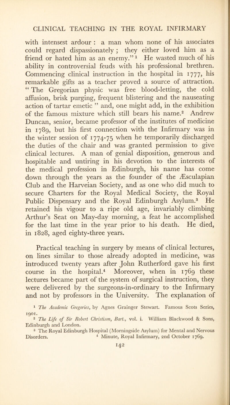 with intensest ardour : a man whom none of his associates could regard dispassionately ; they either loved him as a friend or hated him as an enemy.’’ ^ He wasted much of his ability in controversial feuds with his professional brethren. Commencing clinical instruction in the hospital in ly??? remarkable gifts as a teacher proved a source of attraction. The Gregorian physic was free blood-letting, the cold affusion, brisk purging, frequent blistering and the nauseating action of tartar emetic ” and, one might add, in the exhibition of the famous mixture which still bears his name.^ Andrew Duncan, senior, became professor of the institutes of medicine in 1789, but his first connection with the Infirmary was in the winter session of 1774-75 when he temporarily discharged the duties of the chair and was granted permission to give clinical lectures. A man of genial disposition, generous and hospitable and untiring in his devotion to the interests of the medical profession in Edinburgh, his name has come down through the years as the founder of the iEsculapian Club and the Harveian Society, and as one who did much to secure Charters for the Royal Medical Society, the Royal Public Dispensary and the Royal Edinburgh Asylum.^ He retained his vigour to a ripe old age, invariably climbing Arthur’s Seat on May-day morning, a feat he accomplished for the last time in the year prior to his death. He died, in 1828, aged eighty-three years. Practical teaching in surgery by means of clinical lectures, on lines similar to those already adopted in medicine, was introduced twenty years after John Rutherford gave his first course in the hospital.^ Moreover, when in 1769 these lectures became part of the system of surgical instruction, they were delivered by the surgeons-in-ordinary to the Infirmary and not by professors in the University. The explanation of ^ The Academic Gregories, by Agnes Grainger Stewart. Famous Scots Series, 1901- 2 The Life of Sir Robert Christison, Bart., vol. i. William Blackwood & Sons, Edinburgh and London. ® The Royal Edinburgh Hospital (Morningside Asylum) for Mental and Nervous Disorders. ^ Minute, Royal Infirmary, 2nd October 1769.