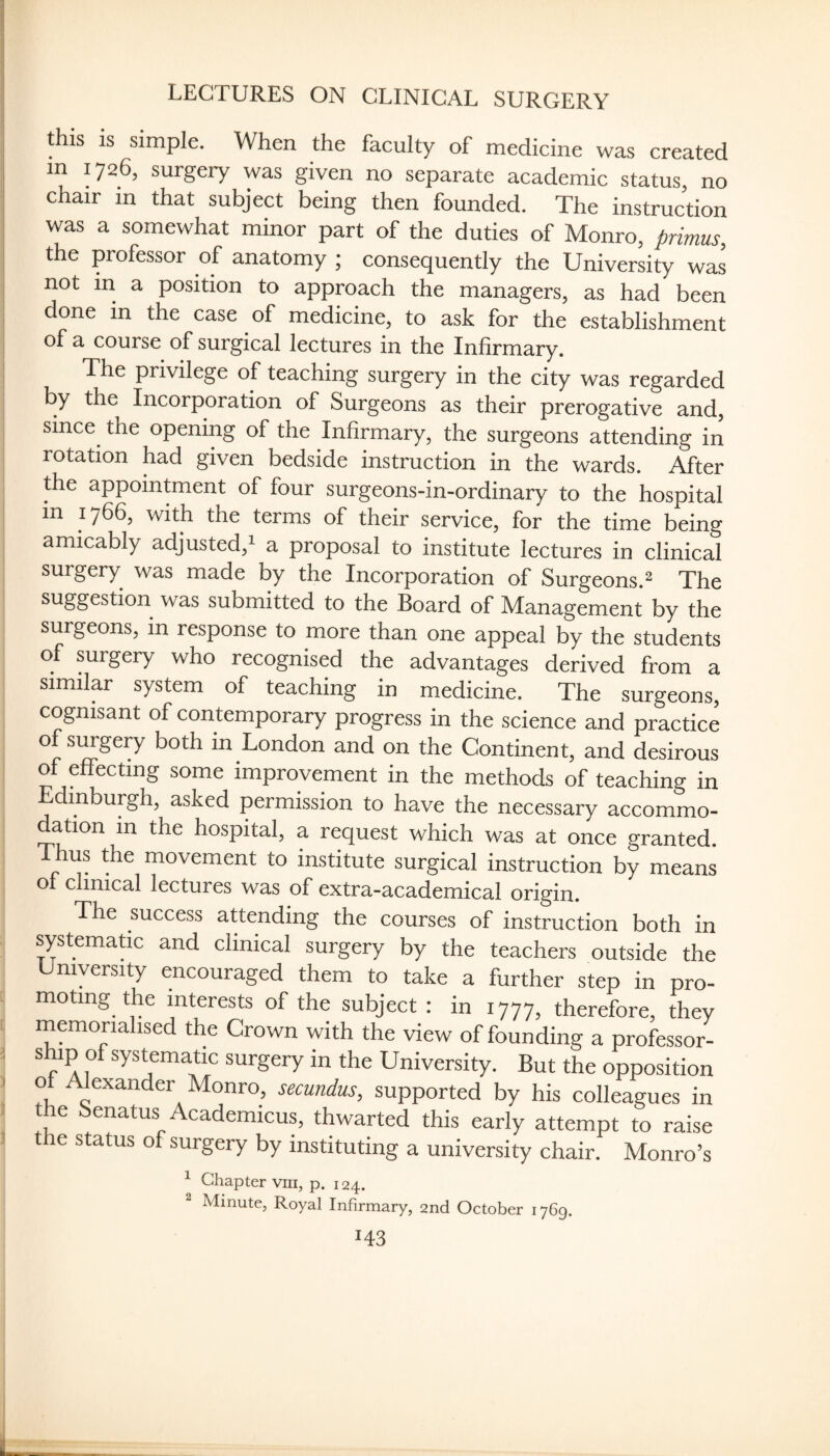 LECTURES ON CLINICAL SURGERY this IS simple. When the faculty of medicine was created in 1726, surgery was given no separate academic status, no chair in that subject being then founded. The instruction was a somewhat minor part of the duties of Monro, primus, the professor of anatomy ; consequently the Univerky was not in a position to approach the managers, as had been I done in the case of medicine, to ask for the establishment of a course of surgical lectures in the Infirmary. The privilege of teaching surgery in the city was regarded by the Incorporation of Surgeons as their prerogative and, i since the opening of the Infirmary, the surgeons attending in rotation had given bedside instruction in the wards. After the appointment of four surgeons-in-ordinary to the hospital in 1766, with the terms of their service, for the time being amicably adjusted,i a proposal to institute lectures in clinical surgery was made by the Incorporation of Surgeons.^ The suggestion was submitted to the Board of Management by the surgeons, in response to more than one appeal by the students of surgery who recognised the advantages derived from a similar system of teaching in medicine. The surgeons, cognisant of contemporary progress in the science and practice o surgery both in London and on the Continent, and desirous of effecting some improvement in the methods of teaching in dinburgh, asked permission to have the necessary accommo¬ dation m the hospital, a request which was at once granted. Thus the movement to institute surgical instruction by means of clinical lectures was of extra-academical origin. The success attending the courses of instruction both in systematic and clinical surgery by the teachers outside the myersity encouraged them to take a further step in pro¬ moting the interests of the subject : in 1777, therefore, they I memorialised the Crown with the view of founding a professor- 1 ship of systematic surgery in the University. But the opposition I o Alexander Monro, secundus, supported by his colleagues in the benatus Academicus, thwarted this early attempt to raise ! the status of surgery by instituting a university chair. Monro’s ^ Chapter viii, p. 124.