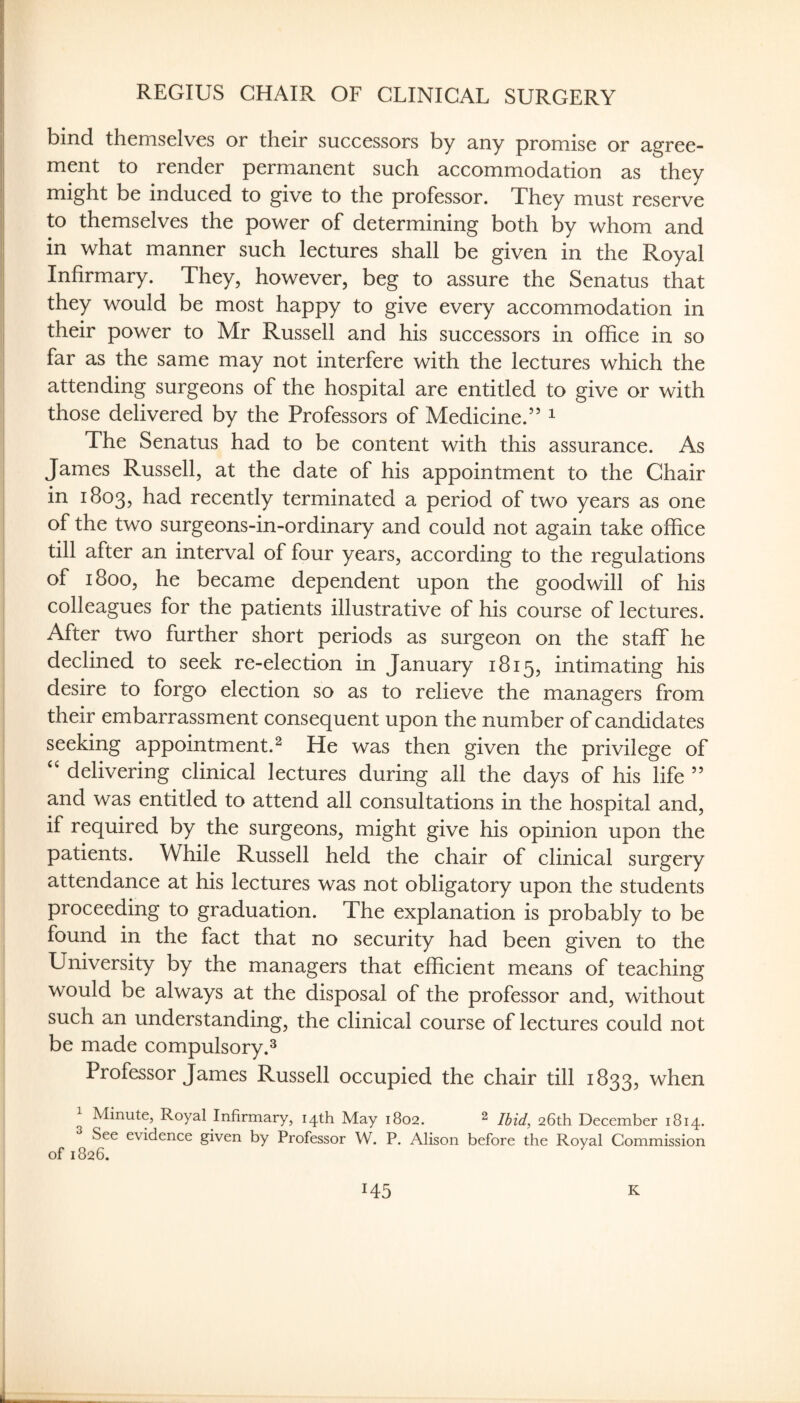 REGIUS CHAIR OF CLINICAL SURGERY bind themselves or their successors by any promise or agree¬ ment to render permanent such accommodation as they might be induced to give to the professor. They must reserve to themselves the power of determining both by whom and in what manner such lectures shall be given in the Royal Infirmary. They, however, beg to assure the Senatus that they would be most happy to give every accommodation in their power to Mr Russell and his successors in office in so far as the same may not interfere with the lectures which the attending surgeons of the hospital are entitled to give or with those delivered by the Professors of Medicine.” ^ The Senatus had to be content with this assurance. As James Russell, at the date of his appointment to the Chair in 1803, had recently terminated a period of two years as one of the two surgeons-in-ordinary and could not again take office till after an interval of four years, according to the regulations of 1800, he became dependent upon the goodwill of his colleagues for the patients illustrative of his course of lectures. After two further short periods as surgeon on the staff he declined to seek re-election in January 1815, intimating his desire to forgo election so as to relieve the managers from their embarrassment consequent upon the number of candidates seeking appointment. ^ He was then given the privilege of ‘‘ delivering clinical lectures during all the days of his life ” and was entitled to attend all consultations in the hospital and, if required by the surgeons, might give his opinion upon the patients. While Russell held the chair of clinical surgery attendance at his lectures was not obligatory upon the students proceeding to graduation. The explanation is probably to be found in the fact that no security had been given to the University by the managers that efficient means of teaching would be always at the disposal of the professor and, without such an understanding, the clinical course of lectures could not be made compulsory.^ Professor James Russell occupied the chair till 1833, when Minute, Royal Infirmary, 14th May 1802. ^ Ibid, 26th December 1814. See evidence given by Professor W. P. Alison before the Royal Commission of 1826. ^