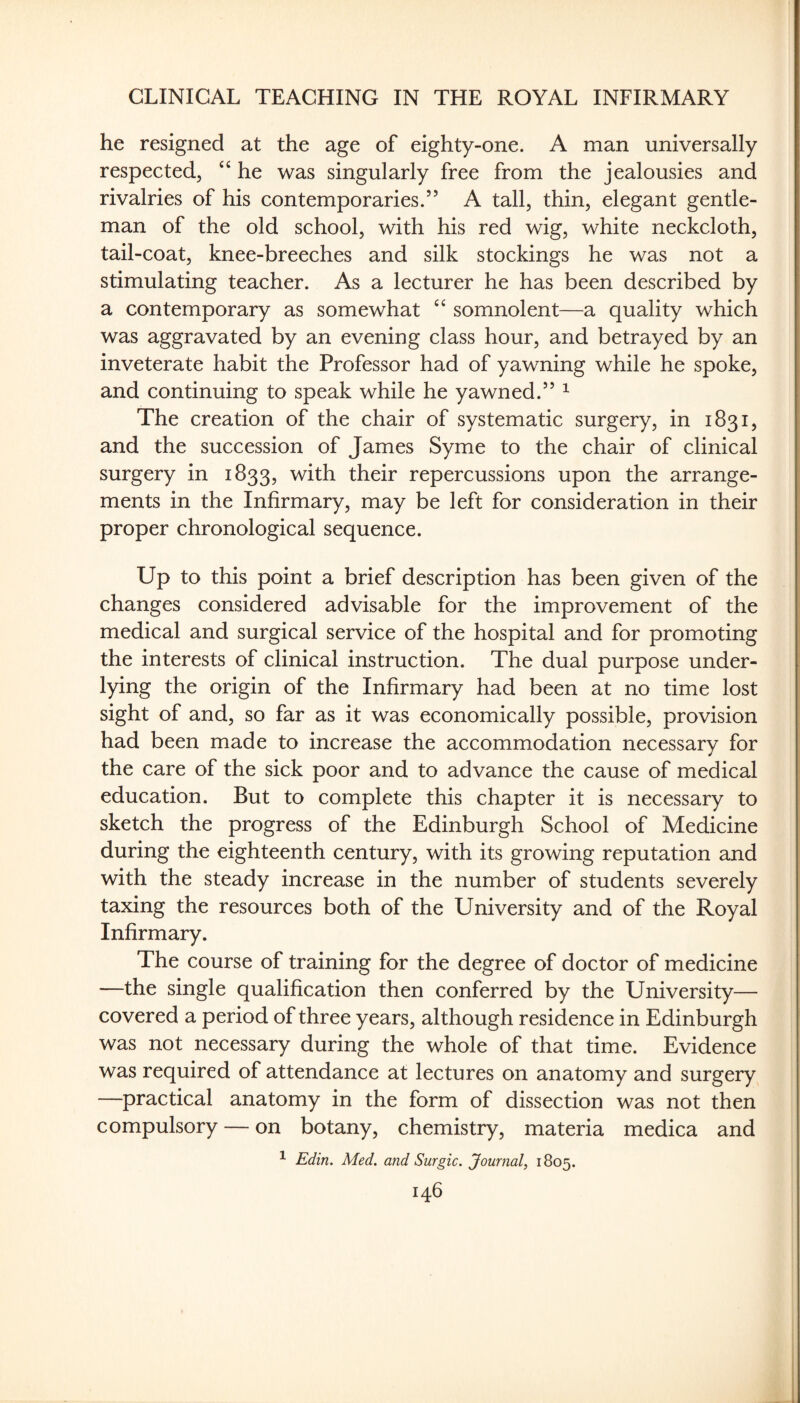he resigned at the age of eighty-one. A man universally respected, ‘‘ he was singularly free from the jealousies and rivalries of his contemporaries.” A tall, thin, elegant gentle¬ man of the old school, with his red wig, white neckcloth, tail-coat, knee-breeches and silk stockings he was not a stimulating teacher. As a lecturer he has been described by a contemporary as somewhat ‘‘ somnolent—a quality which was aggravated by an evening class hour, and betrayed by an inveterate habit the Professor had of yawning while he spoke, and continuing to speak while he yawned.” ^ The creation of the chair of systematic surgery, in 1831, and the succession of James Syme to the chair of clinical surgery in 1833, with their repercussions upon the arrange¬ ments in the Infirmary, may be left for consideration in their proper chronological sequence. Up to this point a brief description has been given of the changes considered advisable for the improvement of the medical and surgical service of the hospital and for promoting the interests of clinical instruction. The dual purpose under¬ lying the origin of the Infirmary had been at no time lost sight of and, so far as it was economically possible, provision had been made to increase the accommodation necessary for the care of the sick poor and to advance the cause of medical education. But to complete this chapter it is necessary to sketch the progress of the Edinburgh School of Medicine during the eighteenth century, with its growing reputation and with the steady increase in the number of students severely taxing the resources both of the University and of the Royal Infirmary. The course of training for the degree of doctor of medicine —the single qualification then conferred by the University— covered a period of three years, although residence in Edinburgh was not necessary during the whole of that time. Evidence was required of attendance at lectures on anatomy and surgery —practical anatomy in the form of dissection was not then compulsory — on botany, chemistry, materia medica and ^ Edin. Med. and Surgic. Journal, 1805.