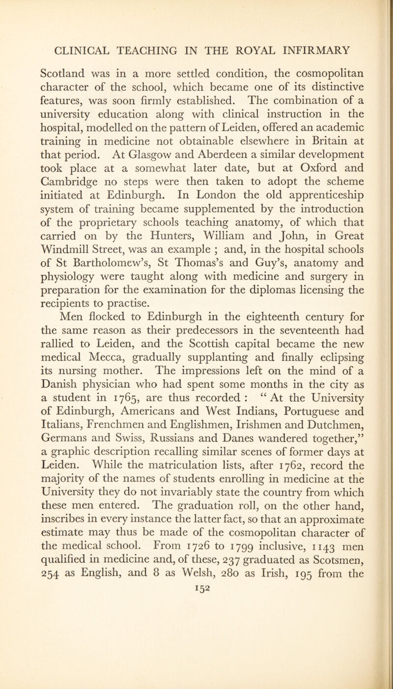 Scotland was in a more settled condition, the cosmopolitan character of the school, which became one of its distinctive features, was soon firmly established. The combination of a university education along with clinical instruction in the hospital, modelled on the pattern of Leiden, offered an academic training in medicine not obtainable elsewhere in Britain at that period. At Glasgow and Aberdeen a similar development took place at a somewhat later date, but at Oxford and Cambridge no steps were then taken to adopt the scheme initiated at Edinburgh. In London the old apprenticeship system of training became supplemented by the introduction of the proprietary schools teaching anatomy, of which that carried on by the Hunters, William and John, in Great Windmill Street, was an example ; and, in the hospital schools of St Bartholomew’s, St Thomas’s and Guy’s, anatomy and physiology were taught along with medicine and surgery in preparation for the examination for the diplomas licensing the recipients to practise. Men flocked to Edinburgh in the eighteenth century for the same reason as their predecessors in the seventeenth had rallied to Leiden, and the Scottish capital became the new medical Mecca, gradually supplanting and finally eclipsing its nursing mother. The impressions left on the mind of a Danish physician who had spent some months in the city as a student in 1765, are thus recorded : At the University of Edinburgh, Americans and West Indians, Portuguese and Italians, Frenchmen and Englishmen, Irishmen and Dutchmen, Germans and Swiss, Russians and Danes wandered together,” a graphic description recalling similar scenes of former days at Leiden. While the matriculation lists, after 1762, record the majority of the names of students enrolling in medicine at the University they do not invariably state the country from which these men entered. The graduation roll, on the other hand, inscribes in every instance the latter fact, so that an approximate estimate may thus be made of the cosmopolitan character of the medical school. From 1726 to 1799 inclusive, 1143 men qualified in medicine and, of these, 237 graduated as Scotsmen, 254 as English, and 8 as Welsh, 280 as Irish, 195 from the