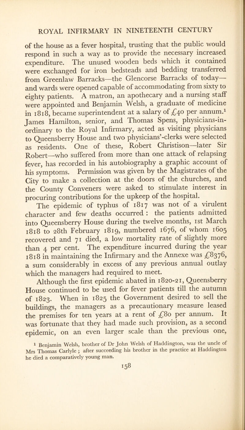 of the house as a fever hospital, trusting that the public would respond in such a way as to provide the necessary increased expenditure. The unused wooden beds which it contained were exchanged for iron bedsteads and bedding transferred from Greenlaw Barracks—the Glencorse Barracks of today ■ and wards were opened capable of accommodating from sixty to eighty patients. A matron, an apothecary and a nursing staff were appointed and Benjamin Welsh, a graduate of medicine in i8i8, became superintendent at a salary of £40 per annum.i James Hamilton, senior, and Thomas Spens, physicians-in- ordinary to the Royal Infirmary, acted as visiting physicians to Queensberry House and two physicians -clerks were selected as residents. One of these, Robert Ghristison—later Sir Robert—who suffered from more than one attack of relapsing fever, has recorded in his autobiography a graphic account of his symptoms. Permission was given by the Magistrates of the Gity to make a collection at the doors of the churches, and the County Conveners were asked to stimulate interest in procuring contributions for the upkeep of the hospital. The epidemic of typhus of 1817 was not of a virulent character and few deaths occurred ; the patients admitted into Queensberry House during the twelve months, ist March 1818 to 28th February 1819, numbered 1676, of whom 1605 recovered and 71 died, a low mortality rate of slightly more than 4 per cent. The expenditure incurred during the year 1818 in maintaining the Infirmary and the Annexe was a sum considerably in excess of any previous annual outlay which the managers had required to meet. Although the first epidemic abated in 1820-21, Queensberry House continued to be used for fever patients till the autumn of 1823. When in 1825 the Government desired to sell the buildings, the managers as a precautionary measure leased the premises for ten years at a rent of ;£'8o per annum. It was fortunate that they had made such provision, as a second epidemic, on an even larger scale than the previous one, 1 Benjamin Welsh, brother of Dr John Welsh of Haddington, was the uncle of Mrs Thomas Carlyle ; after succeeding his brother in the practice at Haddington he died a comparatively young man.