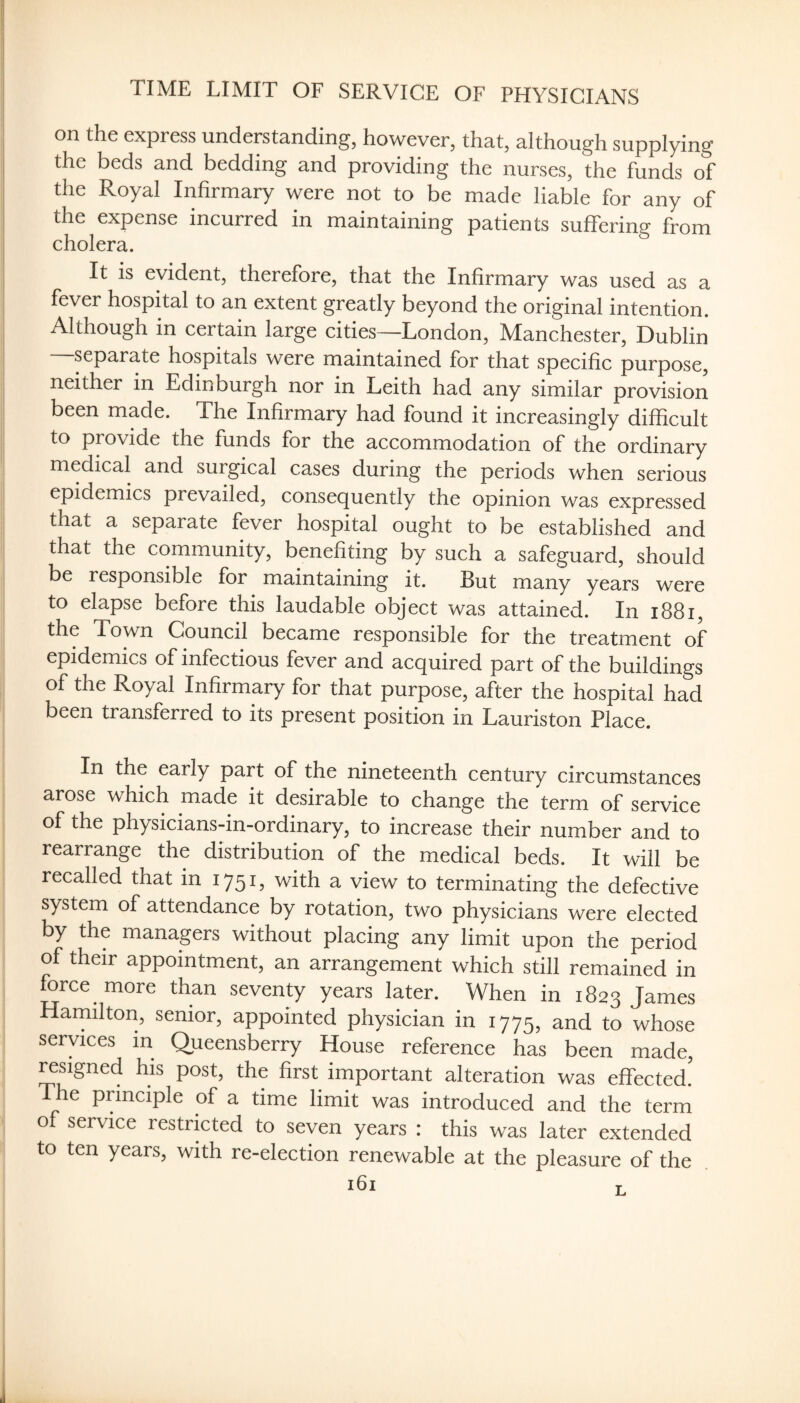 TIME LIMIT OF SERVICE OF PHYSICIANS on the express understanding, however, that, although supplying the beds and bedding and providing the nurses, the funds of the Royal Infirmary were not to be made liable for any of the expense incurred in maintaining patients suffering from cholera. It is evident, therefore, that the Infirmary was used as a fever hospital to an extent greatly beyond the original intention. Although in certain large cities—London, Manchester, Dublin separate hospitals were maintained for that specific purpose, neither in Edinburgh nor in Leith had any similar provision been made. The Infirmary had found it increasingly difficult to provide the funds for the accommodation of the ordinary medical and surgical cases during the periods when serious epidemics prevailed, consequently the opinion was expressed that a separate fever hospital ought to be established and that the community, benefiting by such a safeguard, should be responsible for maintaining it. But many years were to elapse before this laudable object was attained. In i88i, the Town Council became responsible for the treatment of epidemics of infectious fever and acquired part of the buildings of the Royal Infirmary for that purpose, after the hospital had been transferred to its present position in Lauriston Place. In the early part of the nineteenth century circumstances arose which made it desirable to change the term of service of the physicians-in-ordinary, to increase their number and to rearrange the distribution of the medical beds. It will be recalled that in 175!) with a view to terminating the defective system of attendance by rotation, two physicians were elected by the managers without placing any limit upon the period of their appointment, an arrangement which still remained in force more than seventy years later. When in 1823 James Hamilton, senior, appointed physician in 1775, and to whose services in Queensberry House reference has been made, resigned his post, the first important alteration was effected. The principle of a time limit was introduced and the term of service restricted to seven years : this was later extended to ten years, with re-election renewable at the pleasure of the L