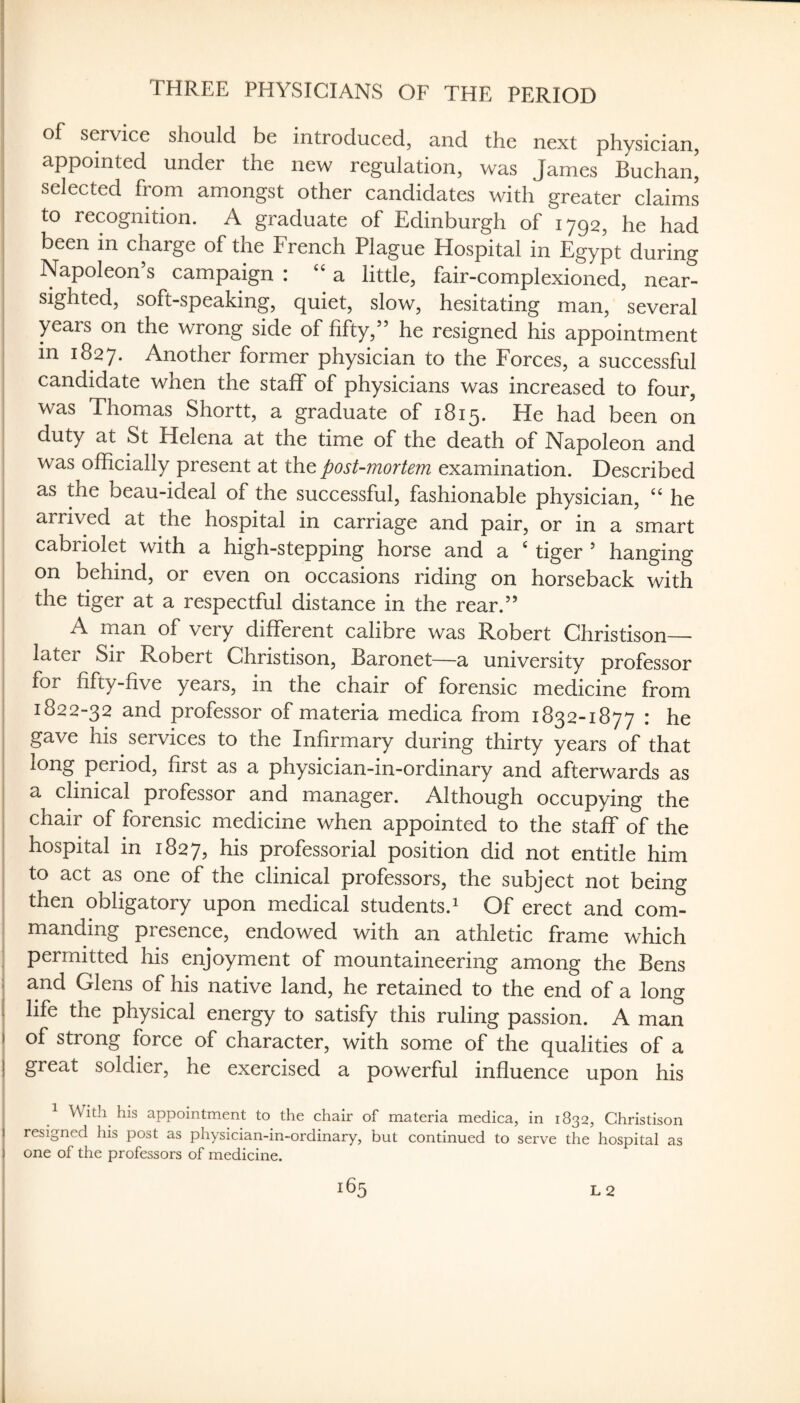 THREE PHYSICIANS OF THE PERIOD of service should be introduced, and the next physician, appointed under the new regulation, was James Buchan^ selected from amongst other candidates with greater claims to recognition. A graduate of Edinburgh of 1792, he had been in charge of the French Plague Hospital in Egypt during I Napoleon’s campaign : a little, fair-complexioned, near¬ sighted, soft-speaking, quiet, slow, hesitating man, several years on the wrong side of fifty,” he resigned his appointment in 1827. Another former physician to the Forces, a successful candidate when the staff of physicians was increased to four, was Thomas Shortt, a graduate of 1815. He had been on duty at St Helena at the time of the death of Napoleon and was officially present at the post-mortem examination. Described I as the beau-ideal of the successful, fashionable physician, he 5 arrived at the hospital in carriage and pair, or in a smart cabriolet with a high-stepping horse and a ‘ tiger ’ hanging on behind, or even on occasions riding on horseback with the tiger at a respectful distance in the rear.” A man of very different calibre was Robert Christison— ! later Sir Robert Christison, Baronet—a university professor ^ for fifty-five years, in the chair of forensic medicine from I 1822-32 and professor of materia medica from 1832-1877 : he gave his services to the Infirmary during thirty years of that , long period, first as a physician-in-ordinary and afterwards as a clinical professor and manager. Although occupying the chair of forensic medicine when appointed to the staff of the I hospital in 1827, his professorial position did not entitle him I to act as one of the clinical professors, the subject not being I then obligatory upon medical students.^ Of erect and com¬ manding presence, endowed with an athletic frame which I permitted his enjoyment of mountaineering among the Bens j and Glens of his native land, he retained to the end of a long l| life the physical energy to satisfy this ruling passion. A man i of strong force of character, with some of the qualities of a j great soldier, he exercised a powerful influence upon his ^ With his appointment to the chair of materia medica, in 1832, Christison resigned his post as physician-in-ordinary, but continued to serve the hospital as I one of the professors of medicine.