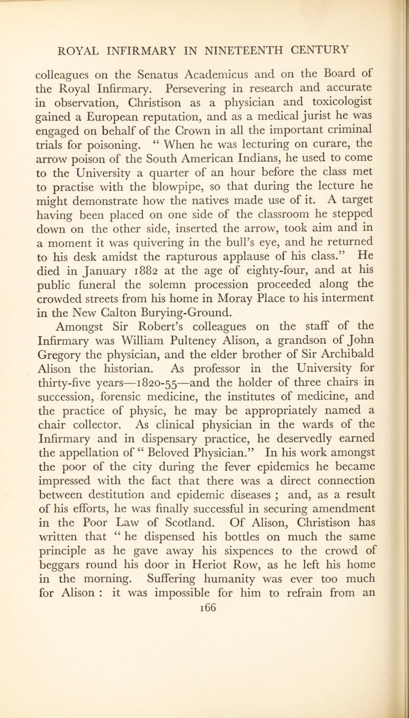 colleagues on the Senatus Academicus and on the Board of the Royal Infirmary. Persevering in research and accurate in observation, Ghristison as a physician and toxicologist gained a European reputation, and as a medical jurist he was engaged on behalf of the Grown in all the important criminal trials for poisoning. “ When he was lecturing on curare, the arrow poison of the South American Indians, he used to come to the University a quarter of an hour before the class met to practise with the blowpipe, so that during the lecture he might demonstrate how the natives made use of it. A target having been placed on one side of the classroom he stepped down on the other side, inserted the arrow, took aim and in a moment it was quivering in the bull’s eye, and he returned to his desk amidst the rapturous applause of his class.” He died in January 1882 at the age of eighty-four, and at his public funeral the solemn procession proceeded along the crowded streets from his home in Moray Place to his interment in the New Galton Burying-Ground. Amongst Sir Robert’s colleagues on the staff of the Infirmary was William Pulteney Alison, a grandson of John Gregory the physician, and the elder brother of Sir Archibald Alison the historian. As professor in the University for thirty-five years—1820-55—and the holder of three chairs in succession, forensic medicine, the institutes of medicine, and the practice of physic, he may be appropriately named a chair collector. As clinical physician in the wards of the Infirmary and in dispensary practice, he deservedly earned the appellation of Beloved Physician.” In his work amongst the poor of the city during the fever epidemics he became impressed with the fact that there was a direct connection between destitution and epidemic diseases ; and, as a result of his efforts, he was finally successful in securing amendment in the Poor Law of Scotland. Of Alison, Ghristison has written that he dispensed his bottles on much the same principle as he gave away his sixpences to the crowd of beggars round his door in Heriot Row, as he left his home in the morning. Suffering humanity was ever too much for Alison : it was impossible for him to refrain from an