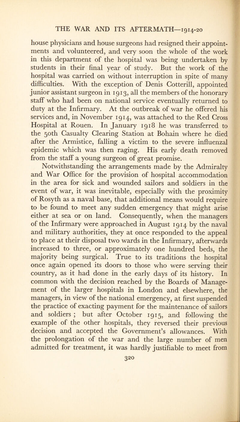 house physicians and house surgeons had resigned their appoint¬ ments and volunteered, and very soon the whole of the work in this department of the hospital was being undertaken by students in their final year of study. But the work of the hospital was carried on without interruption in spite of many difficulties. With the exception of Denis Cotterill, appointed junior assistant surgeon in 1913, all the members of the honorary staff who had been on national service eventually returned to duty at the Infirmary. At the outbreak of war he offered his services and, in November 1914, was attached to the Red Gross Hospital at Rouen. In January 1918 he was transferred to the 50th Casualty Clearing Station at Bohain where he died after the Armistice, falling a victim to the severe influenzal epidemic which was then raging. His early death removed from the staff a young surgeon of great promise. Notwithstanding the arrangements made by the Admiralty and War Office for the provision of hospital accommodation in the area for sick and wounded sailors and soldiers in the event of war, it was inevitable, especially with the proximity of Rosyth as a naval base, that additional means would require to be found to meet any sudden emergency that might arise either at sea or on land. Consequently, when the managers of the Infirmary were approached in August 1914 by the naval and military authorities, they at once responded to the appeal to place at their disposal two wards in the Infirmary, afterwards increased to three, or approximately one hundred beds, the majority being surgical. True to its traditions the hospital once again opened its doors to those who were serving their country, as it had done in the early days of its history. In common with the decision reached by the Boards of Manage¬ ment of the larger hospitals in London and elsewhere, the managers, in view of the national emergency, at first suspended the practice of exacting payment for the maintenance of sailors and soldiers ; but after October 1915, and following the example of the other hospitals, they reversed their previous decision and accepted the Government’s allowances. With the prolongation of the war and the large number of men admitted for treatment, it was hardly justifiable to meet from