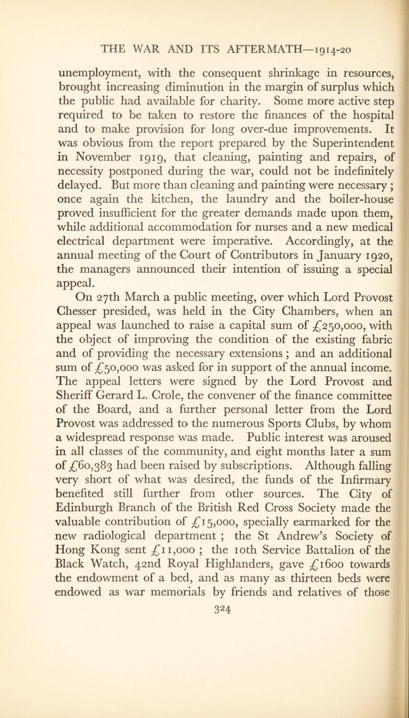 unemployment, with the consequent shrinkage in resources, brought increasing diminution in the margin of surplus which the public had available for charity. Some more active step required to be taken to restore the finances of the hospital and to make provision for long over-due improvements. It was obvious from the report prepared by the Superintendent in November 1919, that cleaning, painting and repairs, of necessity postponed during the war, could not be indefinitely delayed. But more than cleaning and painting were necessary ; once again the kitchen, the laundry and the boiler-house proved insufficient for the greater demands made upon them, while additional accommodation for nurses and a new medical electrical department were imperative. Accordingly, at the annual meeting of the Court of Contributors in January 1920, the managers announced their intention of issuing a special appeal. On 27th March a public meeting, over which Lord Provost Chesser presided, was held in the City Chambers, when an appeal was launched to raise a capital sum of /^250,000, with the object of improving the condition of the existing fabric and of providing the necessary extensions; and an additional sum of /^^o,ooo was asked for in support of the annual income. The appeal letters were signed by the Lord Provost and Sheriff Gerard L. Crole, the convener of the finance committee of the Board, and a further personal letter from the Lord Provost was addressed to the numerous Sports Clubs, by whom a widespread response was made. Public interest was aroused in all classes of the community, and eight months later a sum of ;£^6o,383 had been raised by subscriptions. Although falling very short of what was desired, the funds of the Infirmary benefited still further from other sources. The City of Edinburgh Branch of the British Red Cross Society made the valuable contribution of 5,000, specially earmarked for the new radiological department ; the St Andrew’s Society of Hong Kong sent 11,000 ; the loth Service Battalion of the Black Watch, 42nd Royal Highlanders, gave £1600 towards the endowment of a bed, and as many as thirteen beds were endowed as war memorials by friends and relatives of those