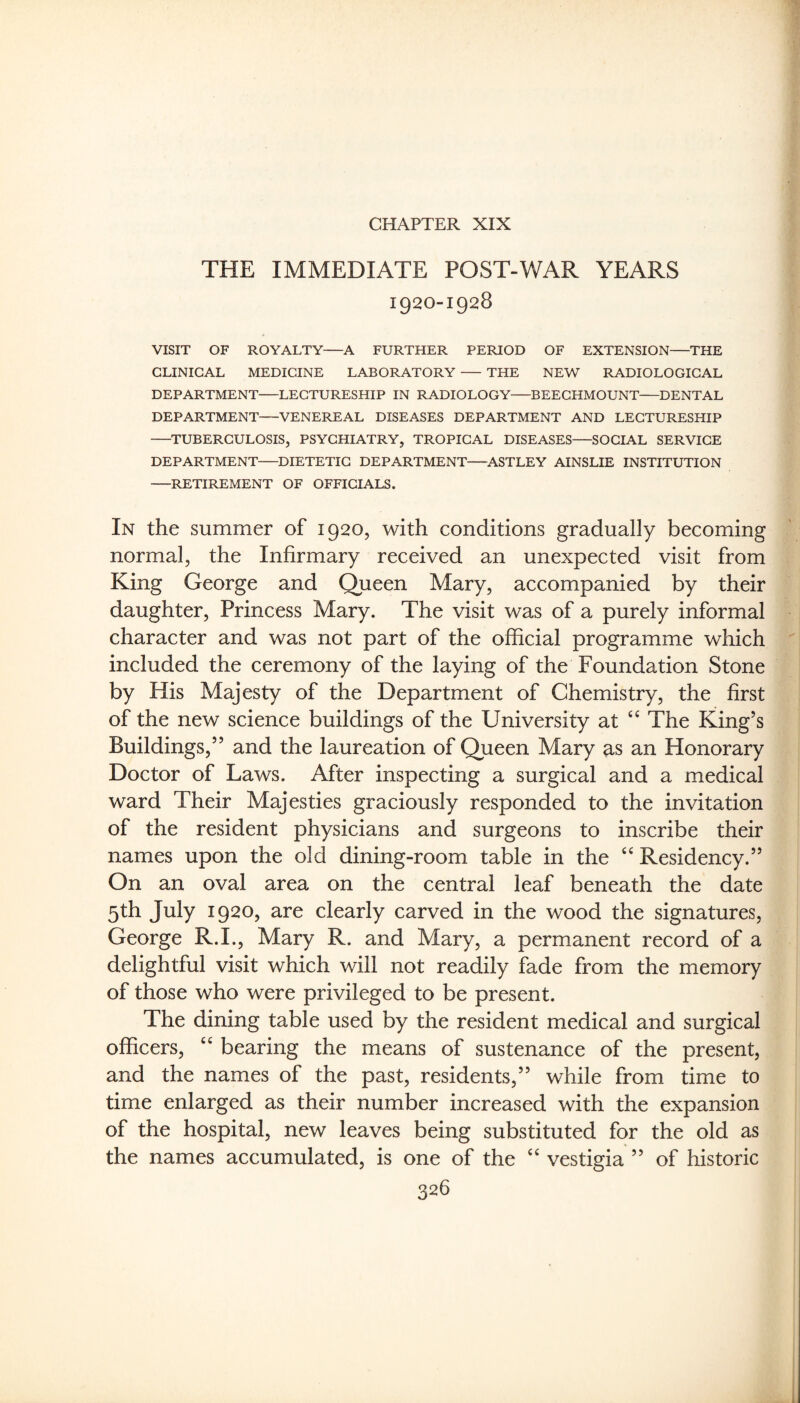 CHAPTER XIX THE IMMEDIATE POST-WAR YEARS 1920-1928 VISIT OF ROYALTY A FURTHER PERIOD OF EXTENSION THE CLINICAL MEDICINE LABORATORY THE NEW RADIOLOGICAL DEPARTMENT-LECTURESHIP IN RADIOLOGY-BEEGHMOUNT-DENTAL DEPARTMENT-VENEREAL DISEASES DEPARTMENT AND LECTURESHIP -TUBERCULOSIS, PSYCHIATRY, TROPICAL DISEASES-SOCIAL SERVICE DEPARTMENT-DIETETIC DEPARTMENT-ASTLEY AINSLIE INSTITUTION -RETIREMENT OF OFFICIALS. In the summer of 1920, with conditions gradually becoming normal, the Infirmary received an unexpected visit from King George and Queen Mary, accompanied by their daughter. Princess Mary. The visit was of a purely informal character and was not part of the official programme which included the ceremony of the laying of the Foundation Stone by His Majesty of the Department of Chemistry, the first of the new science buildings of the University at The King’s Buildings,” and the laureation of Queen Mary as an Honorary Doctor of Laws. After inspecting a surgical and a medical ward Their Majesties graciously responded to the invitation of the resident physicians and surgeons to inscribe their names upon the old dining-room table in the “Residency.” On an oval area on the central leaf beneath the date 5th July 1920, are clearly carved in the wood the signatures, George R.I., Mary R. and Mary, a permanent record of a delightful visit which will not readily fade from the memory of those who were privileged to be present. The dining table used by the resident medical and surgical officers, “ bearing the means of sustenance of the present, and the names of the past, residents,” while from time to time enlarged as their number increased with the expansion of the hospital, new leaves being substituted for the old as the names accumulated, is one of the “ vestigia ” of historic