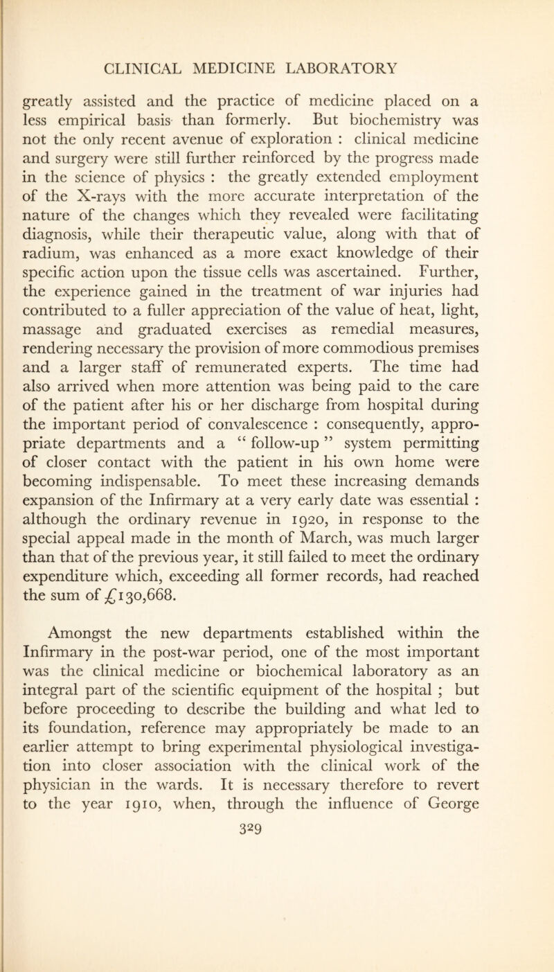 greatly assisted and the practice of medicine placed on a less empirical basis than formerly. But biochemistry was not the only recent avenue of exploration : clinical medicine and surgery were still further reinforced by the progress made in the science of physics : the greatly extended employment of the X-rays with the more accurate interpretation of the nature of the changes which they revealed were facilitating diagnosis, while their therapeutic value, along with that of radium, was enhanced as a more exact knowledge of their specific action upon the tissue cells was ascertained. Further, the experience gained in the treatment of war injuries had contributed to a fuller appreciation of the value of heat, light, massage and graduated exercises as remedial measures, rendering necessary the provision of more commodious premises and a larger staff of remunerated experts. The time had also arrived when more attention was being paid to the care of the patient after his or her discharge from hospital during the important period of convalescence : consequently, appro¬ priate departments and a ‘‘ follow-up ” system permitting of closer contact with the patient in his own home were becoming indispensable. To meet these increasing demands expansion of the Infirmary at a very early date was essential : although the ordinary revenue in 1920, in response to the special appeal made in the month of March, was much larger than that of the previous year, it still failed to meet the ordinary expenditure which, exceeding all former records, had reached the sum of 30,668. Amongst the new departments established within the Infirmary in the post-war period, one of the most important was the clinical medicine or biochemical laboratory as an integral part of the scientific equipment of the hospital ; but before proceeding to describe the building and what led to its foundation, reference may appropriately be made to an earlier attempt to bring experimental physiological investiga¬ tion into closer association with the clinical work of the physician in the wards. It is necessary therefore to revert to the year 1910, when, through the influence of George