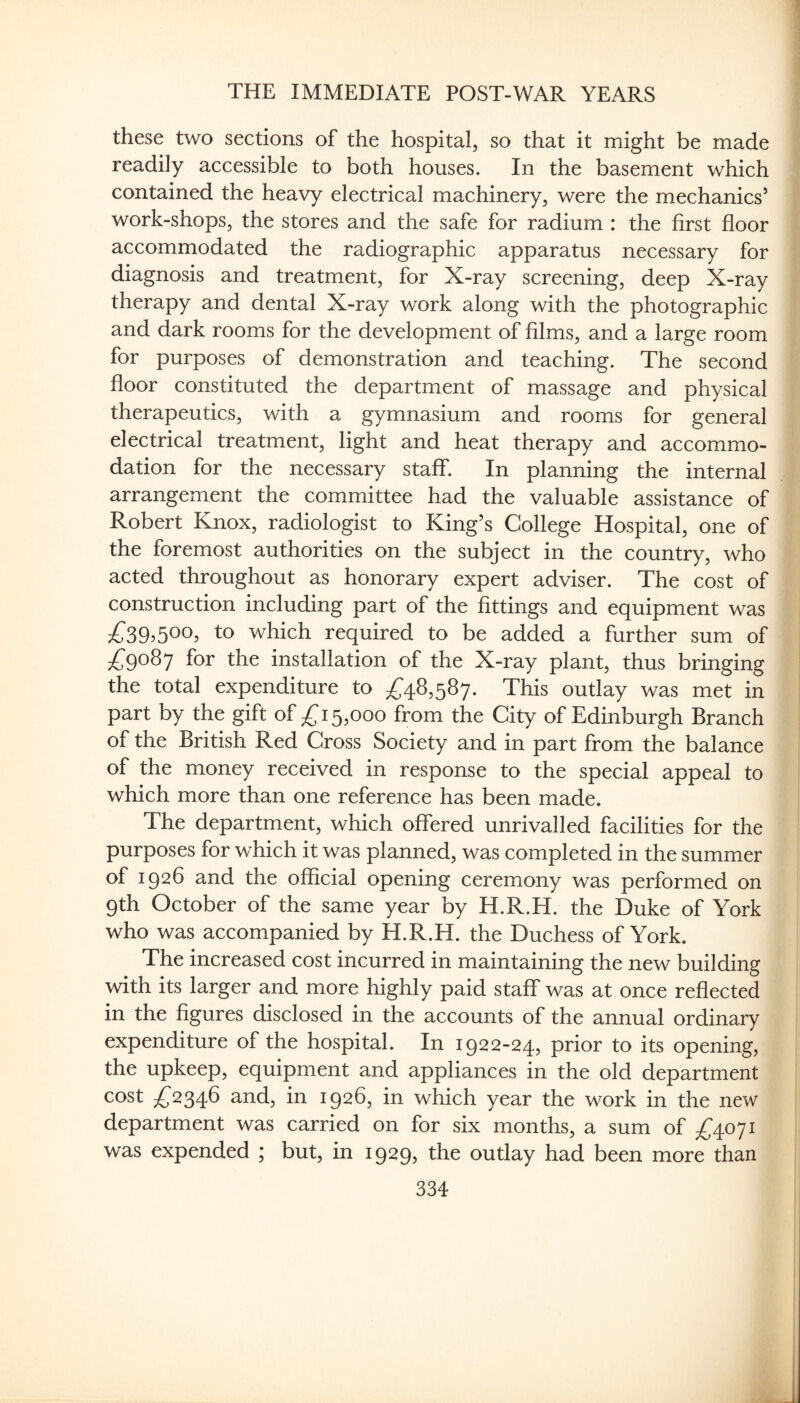 these two sections of the hospital, so that it might be made readily accessible to both houses. In the basement which contained the heavy electrical machinery, were the mechanics’ work-shops, the stores and the safe for radium : the first floor accommodated the radiographic apparatus necessary for diagnosis and treatment, for X-ray screening, deep X-ray therapy and dental X-ray work along with the photographic and dark rooms for the development of films, and a large room for purposes of demonstration and teaching. The second floor constituted the department of massage and physical therapeutics, with a gymnasium and rooms for general electrical treatment, light and heat therapy and accommo¬ dation for the necessary staff. In planning the internal arrangement the committee had the valuable assistance of Robert Knox, radiologist to King’s College Hospital, one of the foremost authorities on the subject in the country, who acted throughout as honorary expert adviser. The cost of construction including part of the fittings and equipment was to which required to be added a further sum of /;9o87 for the installation of the X-ray plant, thus bringing the total expenditure to ;^48,587. This outlay was met in part by the gift of 15,000 from the City of Edinburgh Branch of the British Red Gross Society and in part from the balance of the money received in response to the special appeal to which more than one reference has been made. The department, which offered unrivalled facilities for the purposes for which it was planned, was completed in the summer of 1926 and the official opening ceremony was performed on 9th October of the same year by H.R.H. the Duke of York who was accompanied by H.R.H. the Duchess of York. The increased cost incurred in maintaining the new building with its larger and more highly paid staff was at once reflected in the figures disclosed in the accounts of the annual ordinary expenditure of the hospital. In 1922-24, prior to its opening, the upkeep, equipment and appliances in the old department cost ^^2346 and, in 1926, in which year the work in the new department was carried on for six months, a sum of ^^4071 was expended ; but, in 1929, the outlay had been more than
