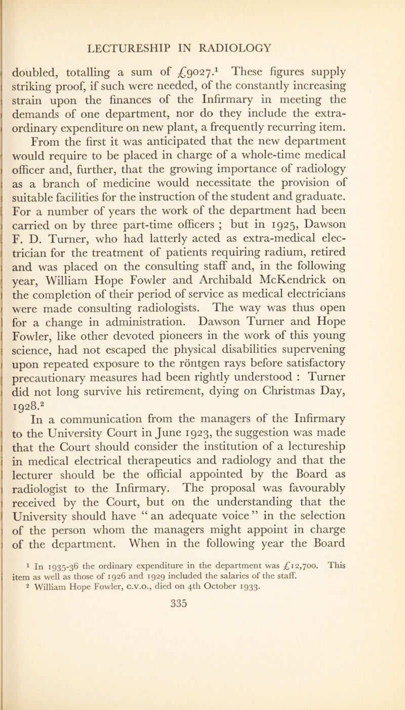 LECTURESHIP IN RADIOLOGY doubled, totalling a sum of These figures supply striking proof, if such were needed, of the constantly increasing strain upon the finances of the Infirmary in meeting the demands of one department, nor do they include the extra¬ ordinary expenditure on new plant, a frequently recurring item. From the first it was anticipated that the new department would require to be placed in charge of a whole-time medical officer and, further, that the growing importance of radiology i as a branch of medicine would necessitate the provision of I suitable facilities for the instruction of the student and graduate. For a number of years the work of the department had been 1 carried on by three part-time officers ; but in 1925, Dawson I F. D. Turner, who had latterly acted as extra-medical elec¬ trician for the treatment of patients requiring radium, retired ; and was placed on the consulting staff and, in the following j year, William Hope Fowler and Archibald McKendrick on ( the completion of their period of service as medical electricians \ were made consulting radiologists. The way was thus open i for a change in administration. Dawson Turner and Hope I Fowler, like other devoted pioneers in the work of this young j science, had not escaped the physical disabilities supervening I upon repeated exposure to the rontgen rays before satisfactory I precautionary measures had been rightly understood : Turner \ did not long survive his retirement, dying on Christmas Day, 1928.^ In a communication from the managers of the Infirmary I to the University Court in June 1923, the suggestion was made I that the Court should consider the institution of a lectureship ' in medical electrical therapeutics and radiology and that the I lecturer should be the official appointed by the Board as I radiologist to the Infirmary. The proposal was favourably received by the Court, but on the understanding that the I University should have an adequate voice ” in the selection of the person whom the managers might appoint in charge : of the department. When in the following year the Board 1 In 1935-36 the ordinary expenditure in the department was £i2,yoo. This item as well as those of 1926 and 1929 included the salaries of the staff. 2 William Hope Fowler, c.v.o., died on 4th October 1933.