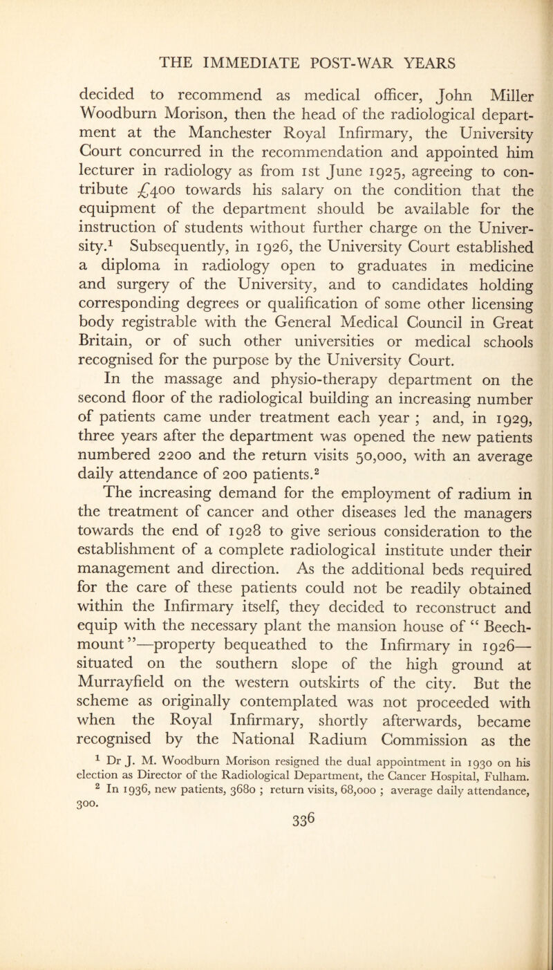 decided to recommend as medical officer, John Miller Woodburn Morison, then the head of the radiological depart¬ ment at the Manchester Royal Infirmary, the University Court concurred in the recommendation and appointed him lecturer in radiology as from ist June 1925, agreeing to con¬ tribute ^4.00 towards his salary on the condition that the equipment of the department should be available for the instruction of students without further charge on the Univer¬ sity.^ Subsequently, in 1926, the University Court established a diploma in radiology open to graduates in medicine and surgery of the University, and to candidates holding corresponding degrees or qualification of some other licensing body registrable with the General Medical Council in Great Britain, or of such other universities or medical schools recognised for the purpose by the University Court. In the massage and physio-therapy department on the second floor of the radiological building an increasing number of patients came under treatment each year ; and, in 1929, three years after the department was opened the new patients numbered 2200 and the return visits 50,000, with an average daily attendance of 200 patients.^ The increasing demand for the employment of radium in the treatment of cancer and other diseases led the managers towards the end of 1928 to give serious consideration to the establishment of a complete radiological institute under their management and direction. As the additional beds required for the care of these patients could not be readily obtained within the Infirmary itself, they decided to reconstruct and equip with the necessary plant the mansion house of Beech- mount”—property bequeathed to the Infirmary in 1926— situated on the southern slope of the high ground at Murrayfield on the western outskirts of the city. But the scheme as originally contemplated was not proceeded with when the Royal Infirmary, shortly afterwards, became recognised by the National Radium Commission as the ^ Dr J. M. Woodburn Morison resigned the dual appointment in 1930 on his election as Director of the Radiological Department, the Cancer Hospital, Fulham. 2 In 1936, new patients, 3680 ; return visits, 68,000 ; average daily attendance, 300.