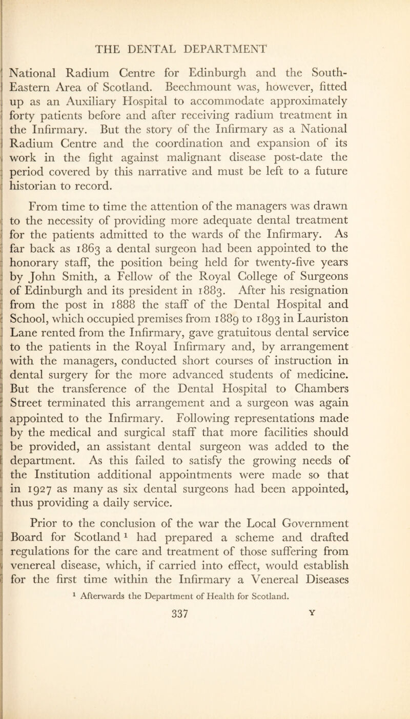 THE DENTAL DEPARTMENT National Radium Centre for Edinburgh and the South- Eastern Area of Scotland. Beechmount was, however, fitted up as an Auxiliary Hospital to accommodate approximately !; forty patients before and after receiving radium treatment in 1 the Infirmary. But the story of the Infirmary as a National 1 Radium Centre and the coordination and expansion of its i work in the fight against malignant disease post-date the ;; period covered by this narrative and must be left to a future : historian to record. From time to time the attention of the managers was drawn : to the necessity of providing more adequate dental treatment ^ for the patients admitted to the wards of the Infirmary. As i: far back as 1863 a dental surgeon had been appointed to the ;; honorary staff, the position being held for twenty-five years :1 by John Smith, a Fellow of the Royal College of Surgeons C of Edinburgh and its president in 1883. After his resignation 1: from the post in 1888 the staff of the Dental Hospital and S School, which occupied premises from 1889 to 1893 in Lauriston 1 Lane rented from the Infirmary, gave gratuitous dental service ) to the patients in the Royal Infirmary and, by arrangement f with the managers, conducted short courses of instruction in F: dental surgery for the more advanced students of medicine. I But the transference of the Dental Hospital to Chambers i Street terminated this arrangement and a surgeon was again 1: appointed to the Infirmary. Following representations made :i by the medical and surgical staff that more facilities should :i be provided, an assistant dental surgeon was added to the I: department. As this failed to satisfy the growing needs of I the Institution additional appointments were made so that 1: in 1927 as many as six dental surgeons had been appointed, ?! thus providing a daily service. Prior to the conclusion of the war the Local Government i Board for Scotland ^ had prepared a scheme and drafted j regulations for the care and treatment of those suffering from j venereal disease, which, if carried into effect, would establish for the first time within the Infirmary a Venereal Diseases ^ Afterwards the Department of Health for Scotland.
