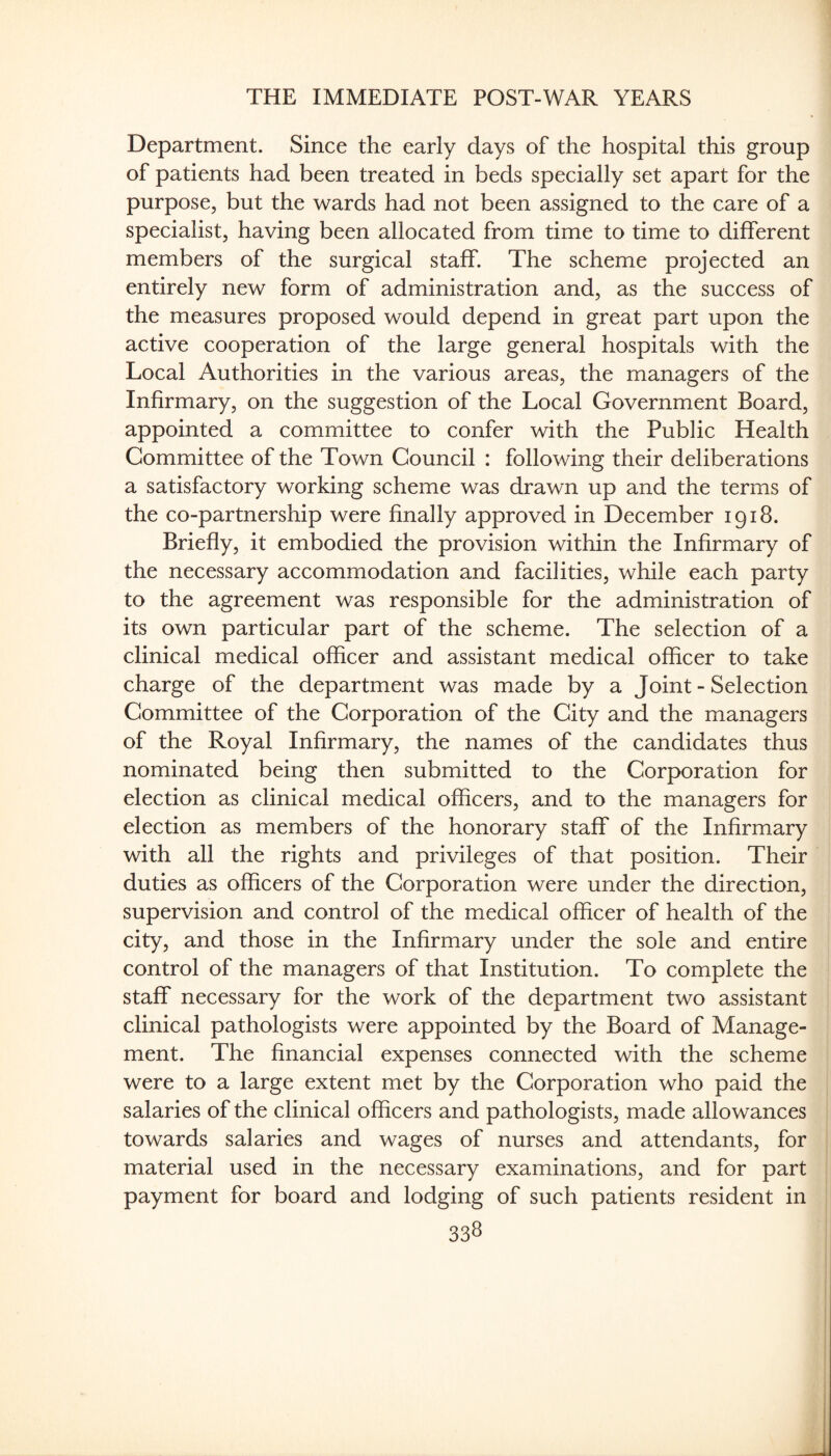 Department. Since the early days of the hospital this group of patients had been treated in beds specially set apart for the purpose, but the wards had not been assigned to the care of a specialist, having been allocated from time to time to different members of the surgical staff. The scheme projected an entirely new form of administration and, as the success of the measures proposed would depend in great part upon the active cooperation of the large general hospitals with the Local Authorities in the various areas, the managers of the Infirmary, on the suggestion of the Local Government Board, appointed a committee to confer with the Public Health Committee of the Town Council : following their deliberations a satisfactory working scheme was drawn up and the terms of the co-partnership were finally approved in December 1918. Briefly, it embodied the provision within the Infirmary of the necessary accommodation and facilities, while each party to the agreement was responsible for the administration of its own particular part of the scheme. The selection of a clinical medical officer and assistant medical officer to take charge of the department was made by a Joint - Selection Committee of the Corporation of the City and the managers of the Royal Infirmary, the names of the candidates thus nominated being then submitted to the Corporation for election as clinical medical officers, and to the managers for election as members of the honorary staff of the Infirmary with all the rights and privileges of that position. Their duties as officers of the Corporation were under the direction, supervision and control of the medical officer of health of the city, and those in the Infirmary under the sole and entire control of the managers of that Institution. To complete the staff necessary for the work of the department two assistant clinical pathologists were appointed by the Board of Manage¬ ment. The financial expenses connected with the scheme were to a large extent met by the Corporation who paid the salaries of the clinical officers and pathologists, made allowances towards salaries and wages of nurses and attendants, for material used in the necessary examinations, and for part payment for board and lodging of such patients resident in 33S