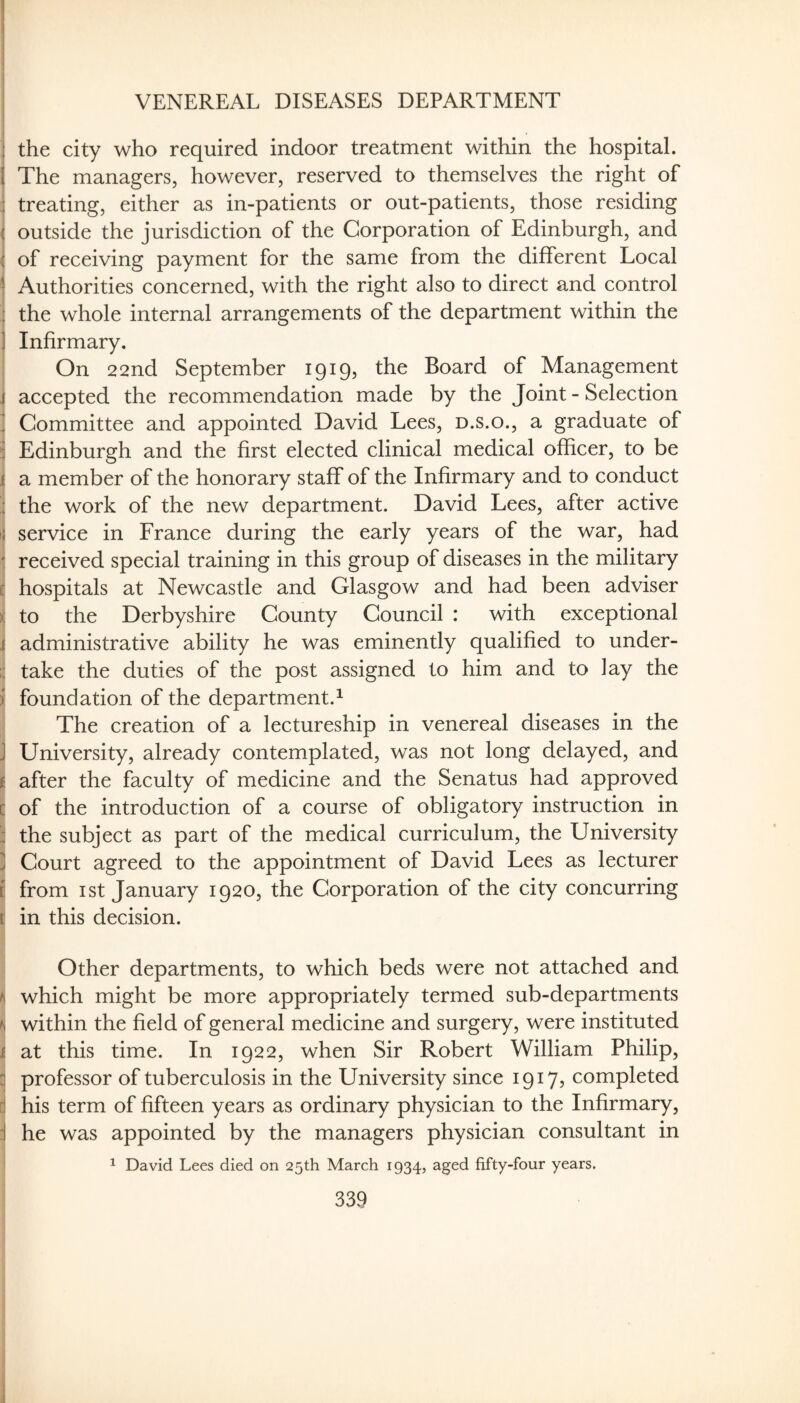 VENEREAL DISEASES DEPARTMENT I the city who required indoor treatment within the hospital, j The managers, however, reserved to themselves the right of j treating, either as in-patients or out-patients, those residing I outside the jurisdiction of the Corporation of Edinburgh, and ( of receiving payment for the same from the different Local ' Authorities concerned, with the right also to direct and control I the whole internal arrangements of the department within the Infirmary. On 22nd September 1919, the Board of Management i accepted the recommendation made by the Joint - Selection j Committee and appointed David Lees, d.s.o., a graduate of I Edinburgh and the first elected clinical medical officer, to be i a member of the honorary staff of the Infirmary and to conduct the work of the new department. David Lees, after active ? service in France during the early years of the war, had j received special training in this group of diseases in the military I hospitals at Newcastle and Glasgow and had been adviser S to the Derbyshire County Council : with exceptional j administrative ability he was eminently qualified to under- i take the duties of the post assigned to him and to lay the i foundation of the department.^ I The creation of a lectureship in venereal diseases in the ! University, already contemplated, was not long delayed, and \ after the faculty of medicine and the Senatus had approved c of the introduction of a course of obligatory instruction in I the subject as part of the medical curriculum, the University i| Court agreed to the appointment of David Lees as lecturer I from I St January 1920, the Corporation of the city concurring ! in this decision. Other departments, to which beds were not attached and j which might be more appropriately termed sub-departments j within the field of general medicine and surgery, were instituted at this time. In 1922, when Sir Robert William Philip, professor of tuberculosis in the University since 1917? completed i his term of fifteen years as ordinary physician to the Infirmary, [ he was appointed by the managers physician consultant in ^ David Lees died on 25th March 1934, aged fifty-four years.