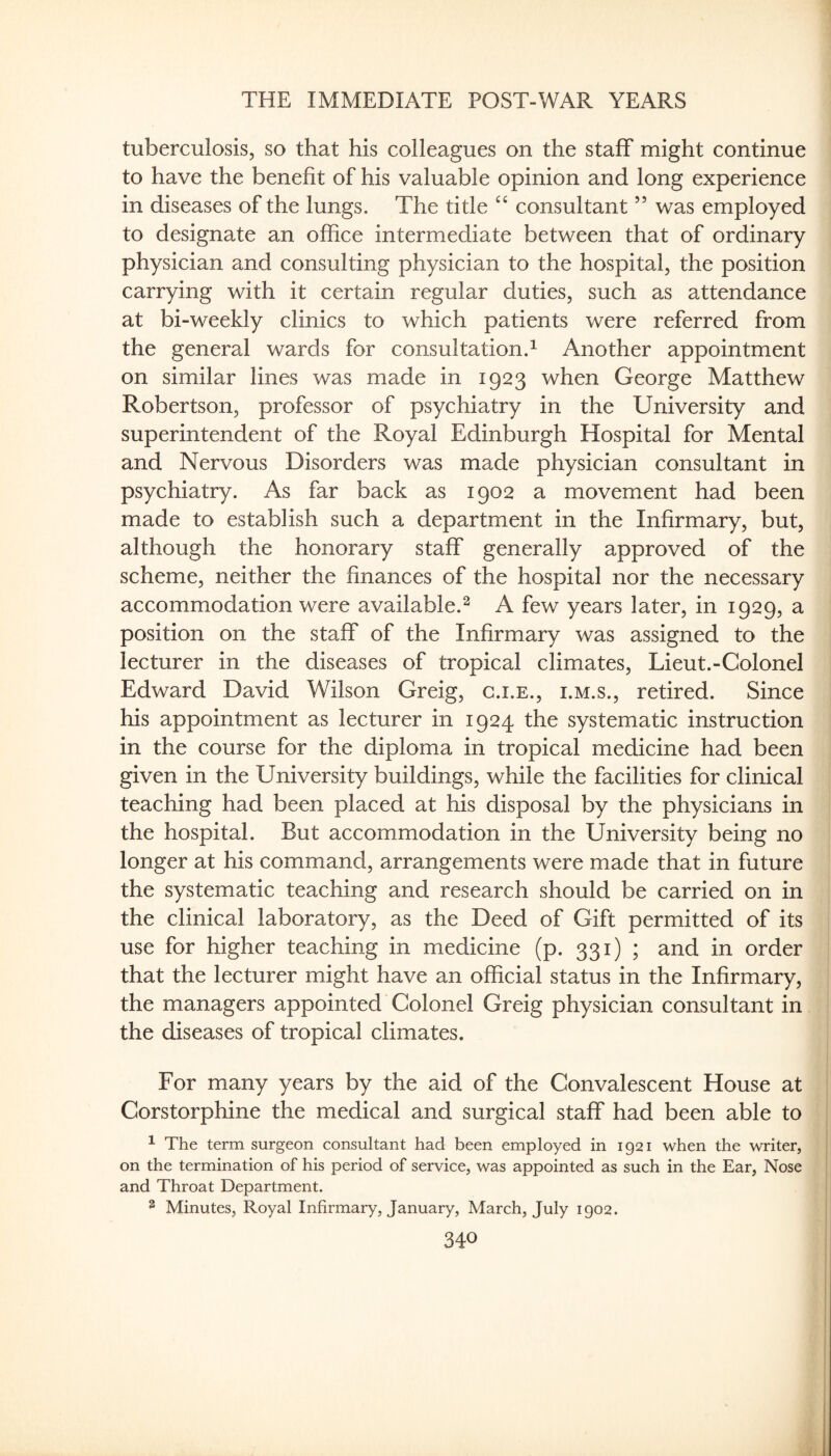 tuberculosis, so that his colleagues on the staff might continue to have the benefit of his valuable opinion and long experience in diseases of the lungs. The title “ consultant ” was employed to designate an office intermediate between that of ordinary physician and consulting physician to the hospital, the position carrying with it certain regular duties, such as attendance at bi-weekly clinics to which patients were referred from the general wards for consultation.^ Another appointment on similar lines was made in 1923 when George Matthew Robertson, professor of psychiatry in the University and superintendent of the Royal Edinburgh Hospital for Mental and Nervous Disorders was made physician consultant in psychiatry. As far back as 1902 a movement had been made to establish such a department in the Infirmary, but, although the honorary staff generally approved of the scheme, neither the finances of the hospital nor the necessary accommodation were available.^ A few years later, in 1929, a position on the staff of the Infirmary was assigned to the lecturer in the diseases of tropical climates, Lieut.-Colonel Edward David Wilson Greig, g.i.e., i.m.s., retired. Since his appointment as lecturer in 1924 the systematic instruction in the course for the diploma in tropical medicine had been given in the University buildings, while the facilities for clinical teaching had been placed at his disposal by the physicians in the hospital. But accommodation in the University being no longer at his command, arrangements were made that in future the systematic teaching and research should be carried on in the clinical laboratory, as the Deed of Gift permitted of its use for higher teaching in medicine (p. 331) ; and in order that the lecturer might have an official status in the Infirmary, the managers appointed Colonel Greig physician consultant in the diseases of tropical climates. For many years by the aid of the Convalescent House at Corstorphine the medical and surgical staff had been able to ^ The term surgeon consultant had been employed in 1921 when the writer, on the termination of his period of service, was appointed as such in the Ear, Nose and Throat Department. ^ Minutes, Royal Infirmary, January, March, July 1902.