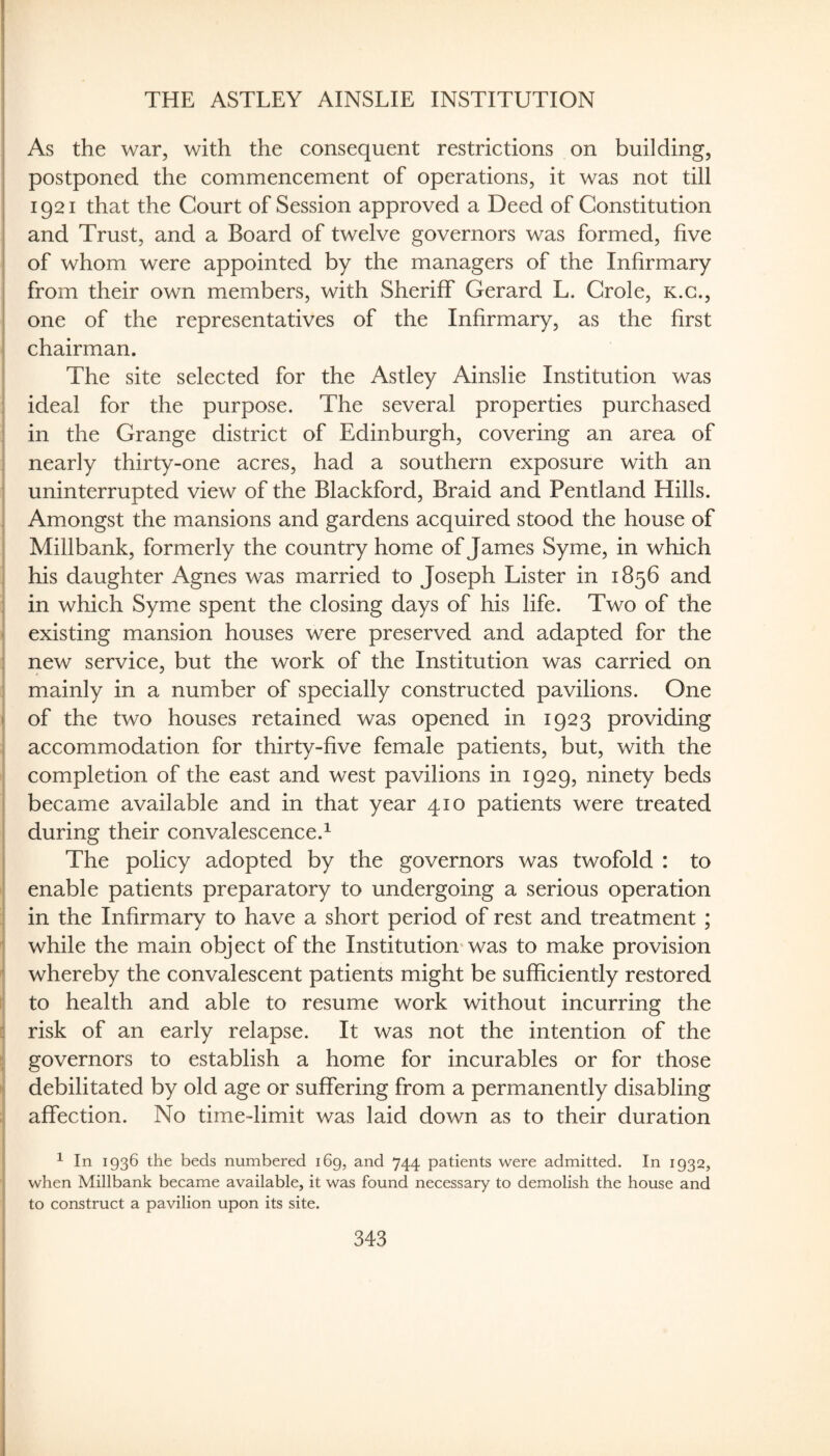 THE ASTLEY AINSLIE INSTITUTION As the war, with the consequent restrictions on building, postponed the commencement of operations, it was not till 1921 that the Court of Session approved a Deed of Constitution and Trust, and a Board of twelve governors was formed, five of whom were appointed by the managers of the Infirmary from their own members, with Sheriff Gerard L. Crole, k.g., one of the representatives of the Infirmary, as the first chairman. The site selected for the Astley Ainslie Institution was ideal for the purpose. The several properties purchased in the Grange district of Edinburgh, covering an area of nearly thirty-one acres, had a southern exposure with an uninterrupted view of the Blackford, Braid and Pentland Hills. Amongst the mansions and gardens acquired stood the house of Millbank, formerly the country home of James Syme, in which his daughter Agnes was married to Joseph Lister in 1856 and in which Syme spent the closing days of his life. Two of the existing mansion houses were preserved and adapted for the new service, but the work of the Institution was carried on mainly in a number of specially constructed pavilions. One of the two houses retained was opened in 1923 providing accommodation for thirty-five female patients, but, with the completion of the east and west pavilions in 1929, ninety beds became available and in that year 410 patients were treated during their convalescence.^ The policy adopted by the governors was twofold : to enable patients preparatory to undergoing a serious operation in the Infirmary to have a short period of rest and treatment ; while the main object of the Institution* was to make provision whereby the convalescent patients might be sufficiently restored to health and able to resume work without incurring the risk of an early relapse. It was not the intention of the governors to establish a home for incurables or for those debilitated by old age or suffering from a permanently disabling affection. No time-limit was laid down as to their duration ^ In 1936 the beds numbered 169, and 744 patients were admitted. In 1932, when Millbank became available, it was found necessary to demolish the house and to construct a pavilion upon its site.