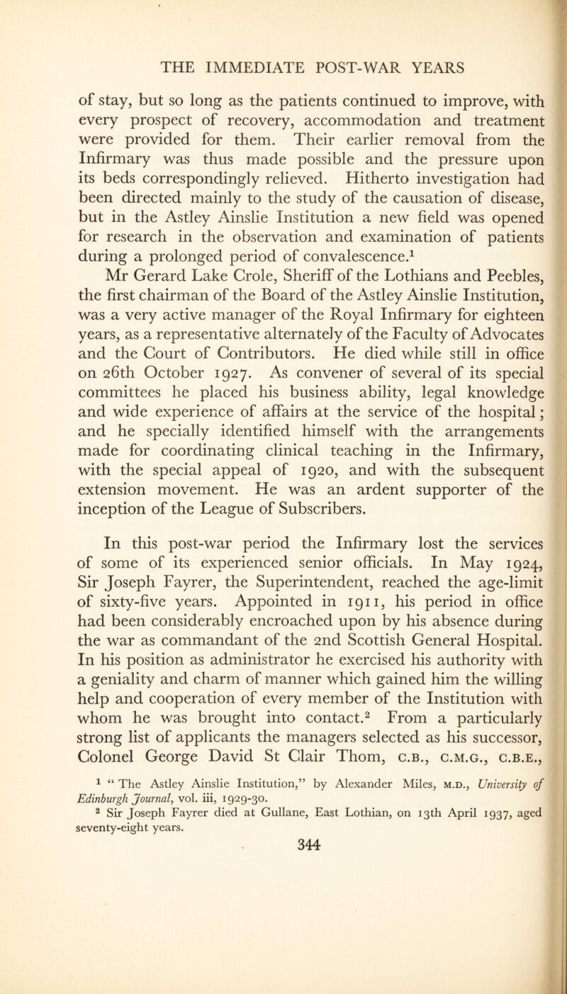 of stay, but so long as the patients continued to improve, with every prospect of recovery, accommodation and treatment were provided for them. Their earlier removal from the Infirmary was thus made possible and the pressure upon its beds correspondingly relieved. Hitherto investigation had been directed mainly to the study of the causation of disease, but in the Astley Ainslie Institution a new field was opened for research in the observation and examination of patients during a prolonged period of convalescence.^ Mr Gerard Lake Grole, Sheriff of the Lothians and Peebles, the first chairman of the Board of the Astley Ainslie Institution, was a very active manager of the Royal Infirmary for eighteen years, as a representative alternately of the Faculty of Advocates and the Court of Contributors. He died while still in office on 26th October 1927. As convener of several of its special committees he placed his business ability, legal knowledge and wide experience of affairs at the service of the hospital; and he specially identified himself with the arrangements made for coordinating clinical teaching in the Infirmary, with the special appeal of 1920, and with the subsequent extension movement. He was an ardent supporter of the inception of the League of Subscribers. In this post-war period the Infirmary lost the services of some of its experienced senior officials. In May 1924, Sir Joseph Fayrer, the Superintendent, reached the age-limit of sixty-five years. Appointed in 1911, his period in office had been considerably encroached upon by his absence during the war as commandant of the 2nd Scottish General Hospital. In his position as administrator he exercised his authority with a geniality and charm of manner which gained him the willing help and cooperation of every member of the Institution with whom he was brought into contact.^ From a particularly strong list of applicants the managers selected as his successor. Colonel George David St Clair Thom, c.b., c.m.g., c.b.e., 1 “ The Astley Ainslie Institution/’ by Alexander Miles, m.d., University of Edinburgh Journal, vol. iii, 1929-30. 2 Sir Joseph Fayrer died at Gullane, East Lothian, on 13th April 1937, aged seventy-eight years.