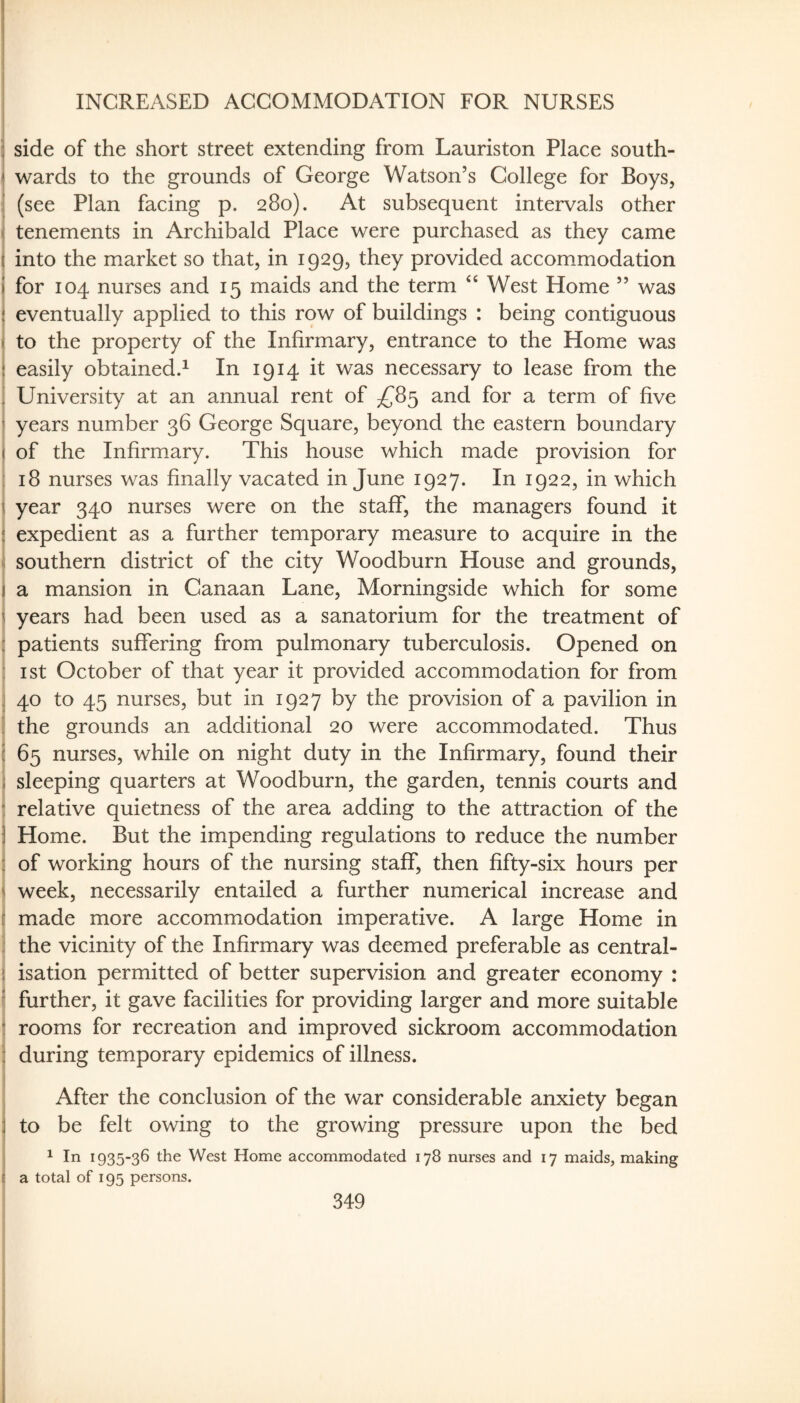 I INCREASED ACCOMMODATION FOR NURSES i S side of the short street extending from Lauriston Place south- i wards to the grounds of George Watson’s College for Boys, (see Plan facing p. 280). At subsequent intervals other 1. tenements in Archibald Place were purchased as they came ( into the market so that, in 1929, they provided accommodation I for 104 nurses and 15 maids and the term West Home ” was i eventually applied to this row of buildings : being contiguous i to the property of the Infirmary, entrance to the Home was I easily obtained.^ In 1914 it was necessary to lease from the j University at an annual rent of ^^85 and for a term of five j years number 36 George Square, beyond the eastern boundary j of the Infirmary. This house which made provision for : 18 nurses was finally vacated in June 1927. In 1922, in which i year 340 nurses were on the staflF, the managers found it 3 expedient as a further temporary measure to acquire in the southern district of the city Woodburn House and grounds, j a mansion in Canaan Lane, Morningside which for some i years had been used as a sanatorium for the treatment of : patients suffering from pulmonary tuberculosis. Opened on : ist October of that year it provided accommodation for from I 40 to 45 nurses, but in 1927 by the provision of a pavilion in ! the grounds an additional 20 were accommodated. Thus i 65 nurses, while on night duty in the Infirmary, found their i sleeping quarters at Woodburn, the garden, tennis courts and : relative quietness of the area adding to the attraction of the ) Home. But the impending regulations to reduce the number 3 of working hours of the nursing staff, then fifty-six hours per i week, necessarily entailed a further numerical increase and I made more accommodation imperative. A large Home in j the vicinity of the Infirmary was deemed preferable as central- j isation permitted of better supervision and greater economy : t further, it gave facilities for providing larger and more suitable I rooms for recreation and improved sickroom accommodation j during temporary epidemics of illness. After the conclusion of the war considerable anxiety began ; to be felt owing to the growing pressure upon the bed ^ In 1935-36 the West Home accommodated 178 nurses and 17 maids, making a total of 195 persons.