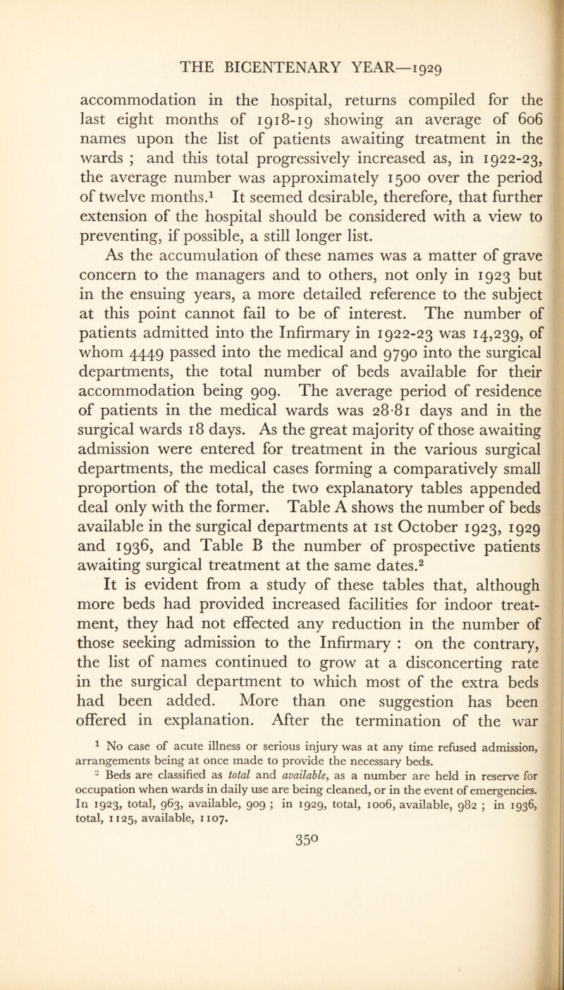 accommodation in the hospital, returns compiled for the | last eight months of 1918-19 showing an average of 606 names upon the list of patients awaiting treatment in the ' wards ; and this total progressively increased as, in 1922-23, the average number was approximately 1500 over the period ' of twelve monthsd It seemed desirable, therefore, that further extension of the hospital should be considered with a view to preventing, if possible, a still longer list. As the accumulation of these names was a matter of grave concern to the managers and to others, not only in 1923 but in the ensuing years, a more detailed reference to the subject at this point cannot fail to be of interest. The number of patients admitted into the Infirmary in 1922-23 was 14,239, of whom 4449 passed into the medical and 9790 into the surgical departments, the total number of beds available for their accommodation being 909. The average period of residence of patients in the medical wards was 28-81 days and in the surgical wards 18 days. As the great majority of those awaiting admission were entered for treatment in the various surgical departments, the medical cases forming a comparatively small proportion of the total, the two explanatory tables appended deal only with the former. Table A shows the number of beds available in the surgical departments at ist October 1923, 1929 and 1936, and Table B the number of prospective patients awaiting surgical treatment at the same dates.^ It is evident from a study of these tables that, although ! more beds had provided increased facilities for indoor treat- | ment, they had not effected any reduction in the number of those seeking admission to the Infirmary : on the contrary, the list of names continued to grow at a disconcerting rate in the surgical department to which most of the extra beds had been added. More than one suggestion has been offered in explanation. After the termination of the war ^ No case of acute illness or serious injury was at any time refused admission, arrangements being at once made to provide the necessary beds. “ Beds are classified as total and available^ as a number are held in reserve for occupation when wards in daily use are being cleaned, or in the event of emergencies. , In 1923, total, 963, available, 909 ; in 1929, total, 1006, available, 982 ; in 1936, | total, 1125, available, 1107.