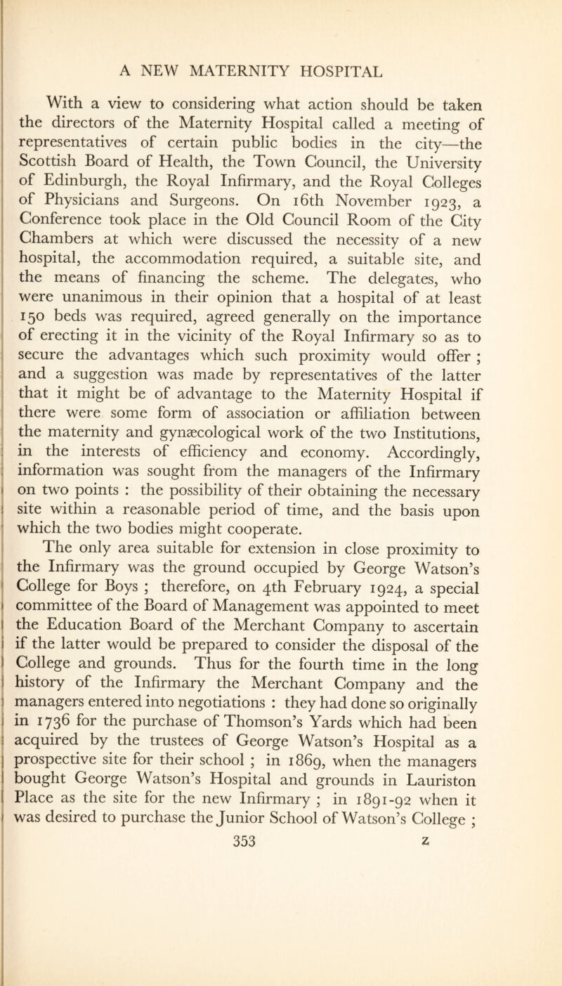 A NEW MATERNITY HOSPITAL With a view to considering what action should be taken the directors of the Maternity Hospital called a meeting of representatives of certain public bodies in the city—the Scottish Board of Health, the Town Council, the University of Edinburgh, the Royal Infirmary, and the Royal Colleges of Physicians and Surgeons. On i6th November 1923, a Conference took place in the Old Council Room of the City Chambers at which were discussed the necessity of a new hospital, the accommodation required, a suitable site, and the means of financing the scheme. The delegates, who were unanimous in their opinion that a hospital of at least 150 beds was required, agreed generally on the importance of erecting it in the vicinity of the Royal Infirmary so as to secure the advantages which such proximity would offer ; , and a suggestion was made by representatives of the latter : that it might be of advantage to the Maternity Hospital if there were some form of association or affiliation between the maternity and gynaecological work of the two Institutions, : in the interests of efficiency and economy. Accordingly, i information was sought from the managers of the Infirmary « on two points : the possibility of their obtaining the necessary ! site within a reasonable period of time, and the basis upon i which the two bodies might cooperate. I The only area suitable for extension in close proximity to ! the Infirmary was the ground occupied by George Watson’s \ College for Boys ; therefore, on 4th February 1924, a special I committee of the Board of Management was appointed to meet I the Education Board of the Merchant Company to ascertain 1 if the latter would be prepared to consider the disposal of the 1 College and grounds. Thus for the fourth time in the long I history of the Infirmary the Merchant Company and the i managers entered into negotiations : they had done so originally I in 1736 for the purchase of Thomson’s Yards which had been 5 acquired by the trustees of George Watson’s Hospital as a I prospective site for their school ; in 1869, when the managers j bought George Watson’s Hospital and grounds in Lauriston ( Place as the site for the new Infirmary ; in 1891-92 when it , was desired to purchase the Junior School of Watson’s College ; 353 z I 1 I