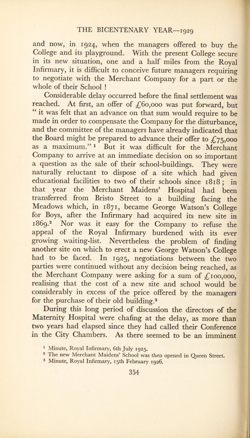 and now, in 1924, when the managers offered to buy the College and its playground. With the present College secure in its new situation, one and a half miles from the Royal Infirmary, it is difficult to conceive future managers requiring to negotiate with the Merchant Company for a part or the whole of their School ! Considerable delay occurred before the final settlement was reached. At first, an offer of ;^6o,ooo was put forward, but it was felt that an advance on that sum would require to be made in order to compensate the Company for the disturbance, and the committee of the managers have already indicated that the Board might be prepared to advance their offer to £^^^000 as a maximum.” ^ But it was difficult for the Merchant Company to arrive at an immediate decision on so important a question as the sale of their school-buildings. They were naturally reluctant to dispose of a site which had given educational facilities to two of their schools since 1818; in that year the Merchant Maidens’ Hospital had been transferred from Bristo Street to a building facing the Meadows which, in 1871, became George Watson’s College for Boys, after the Infirmary had acquired its new site in 1869.2 Nor was it easy for the Company to refuse the appeal of the Royal Infirmary burdened with its ever growing waiting-list. Nevertheless the problem of finding another site on which to erect a new George Watson’s College had to be faced. In 1925, negotiations between the two parties were continued without any decision being reached, as the Merchant Company were asking for a sum of 00,000, realising that the cost of a new site and school would be considerably in excess of the price offered by the managers for the purchase of their old building.^ During this long period of discussion the directors of the Maternity Hospital were chafing at the delay, as more than two years had elapsed since they had called their Conference in the City Chambers. As there seemed to be an imminent ^ Minute, Royal Infirmary, 6th July 1925. 2 The new Merchant Maidens’ School was then opened in Queen Street. 3 Minute, Royal Infirmary, 15th February 1926.