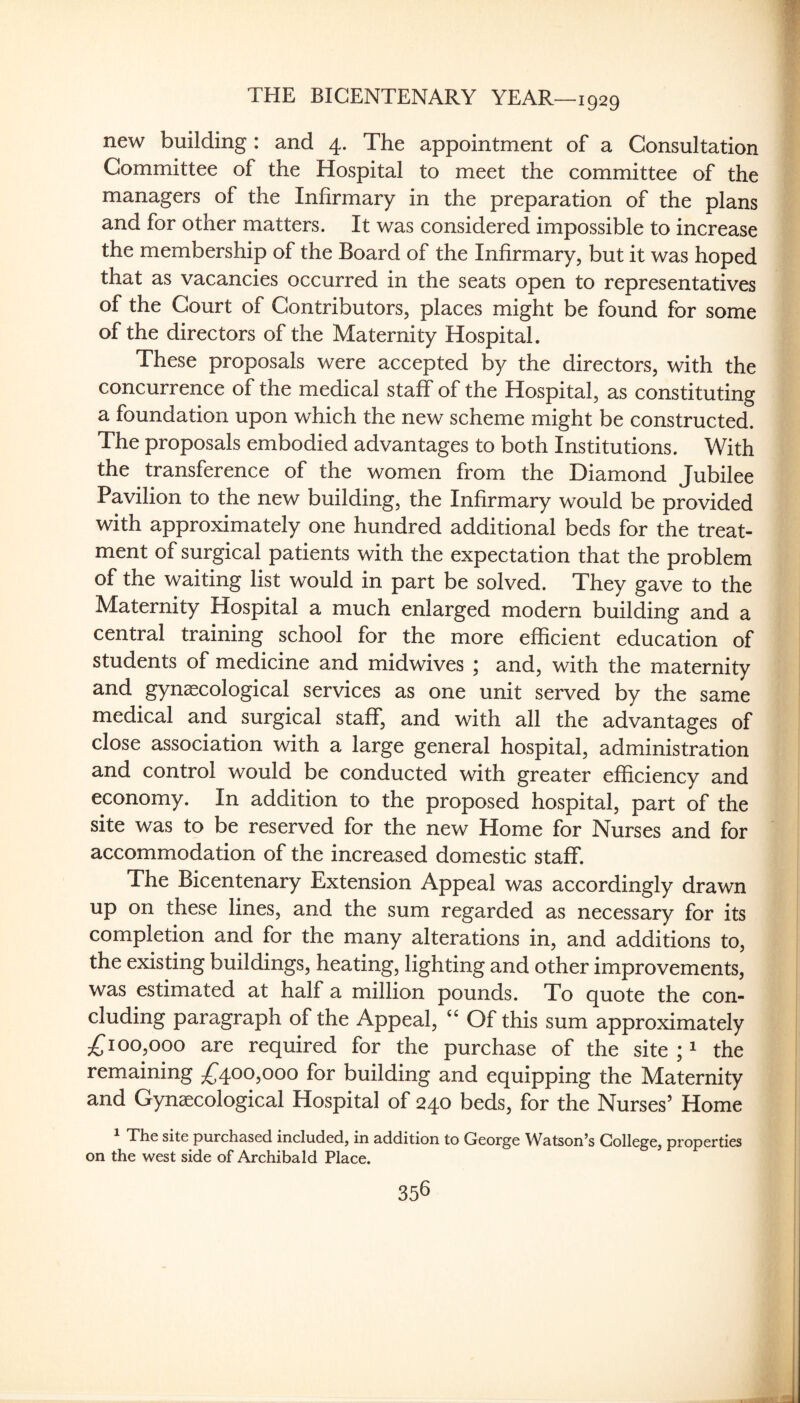 new building : and 4. The appointment of a Consultation Committee of the Hospital to meet the committee of the managers of the Infirmary in the preparation of the plans and for other matters. It was considered impossible to increase the membership of the Board of the Infirmary, but it was hoped that as vacancies occurred in the seats open to representatives of the Court of Contributors, places might be found for some of the directors of the Maternity Hospital. These proposals were accepted by the directors, with the concurrence of the medical staff of the Hospital, as constituting a foundation upon which the new scheme might be constructed. The proposals embodied advantages to both Institutions. With the transference of the women from the Diamond Jubilee Pavilion to the new building, the Infirmary would be provided with approximately one hundred additional beds for the treat¬ ment of surgical patients with the expectation that the problem of the waiting list would in part be solved. They gave to the Maternity Hospital a much enlarged modern building and a central training school for the more efficient education of students of medicine and midwives ; and, with the maternity and gynaecological services as one unit served by the same medical and surgical staff, and with all the advantages of close association with a large general hospital, administration and control would be conducted with greater efficiency and economy. In addition to the proposed hospital, part of the site was to be reserved for the new Home for Nurses and for accommodation of the increased domestic staflf. The Bicentenary Extension Appeal was accordingly drawn up on these lines, and the sum regarded as necessary for its completion and for the many alterations in, and additions to, the existing buildings, heating, lighting and other improvements, was estimated at half a million pounds. To quote the con¬ cluding paragraph of the Appeal, “ Of this sum approximately 100,000 are required for the purchase of the site ; ^ the remaining ;^4oo,ooo for building and equipping the Maternity and Gynaecological Hospital of 240 beds, for the Nurses’ Home The site purchased included, in addition to George Watson’s College, properties on the west side of Archibald Place.