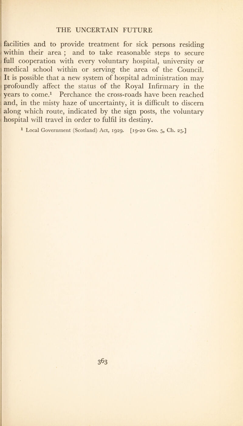 1 B THE UNCERTAIN FUTURE 5 facilities and to provide treatment for sick persons residing I within their area ; and to take reasonable steps to secure j full cooperation with every voluntary hospital, university or \ medical school within or serving the area of the Council. ^ It is possible that a new system of hospital administration may < profoundly affect the status of the Royal Infirmary in the 1 years to come.^ Perchance the cross-roads have been reached 1 and, in the misty haze of uncertainty, it is difficult to discern i along which route, indicated by the sign posts, the voluntary « hospital will travel in order to fulfil its destiny. ^ Local Government (Scotland) Act, 1929. [19-20 Geo. 5, Ch. 25.]