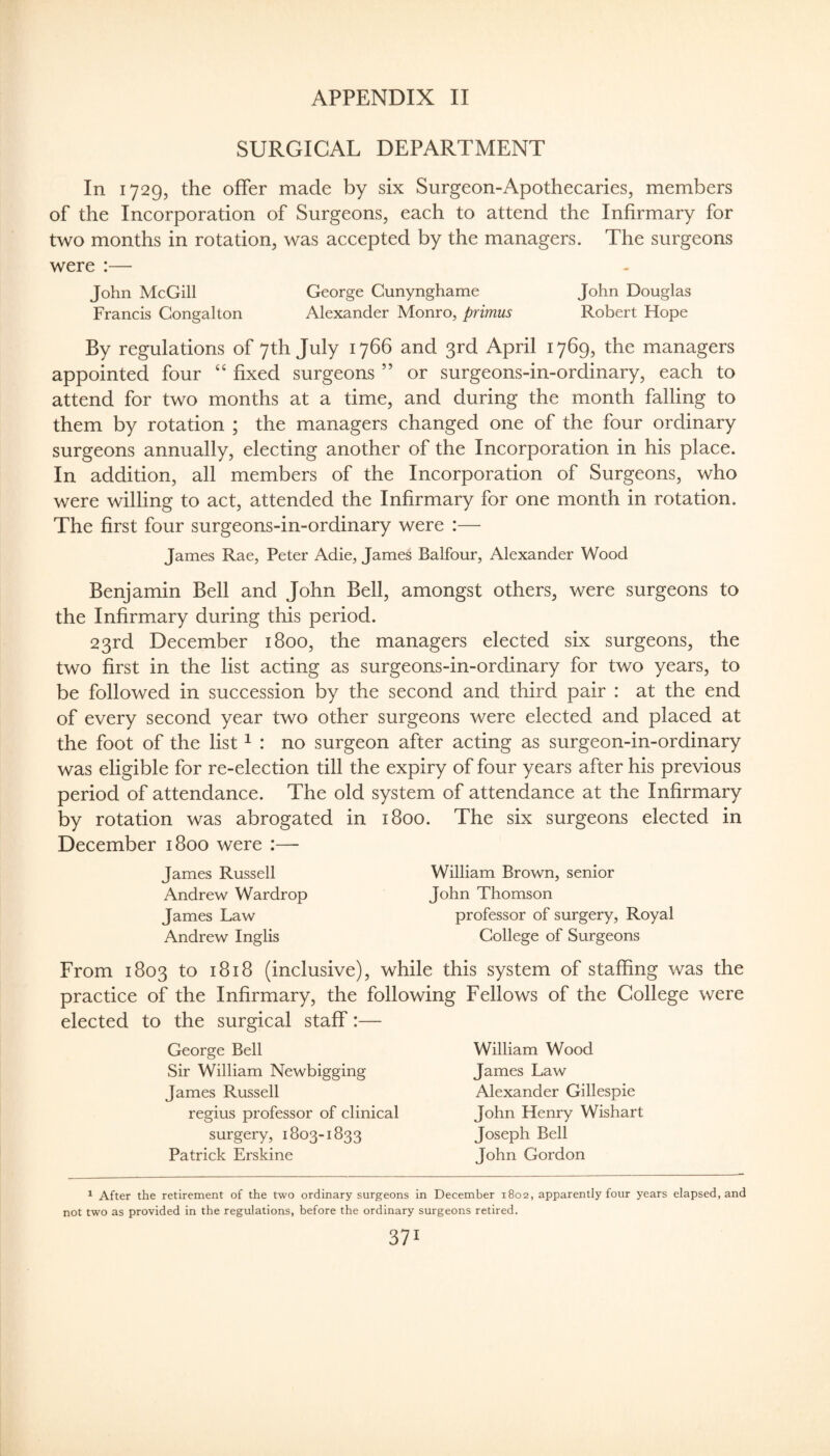 SURGICAL DEPARTMENT In 1729, the offer made by six Surgeon-Apothecaries, members of the Incorporation of Surgeons, each to attend the Infirmary for two months in rotation, was accepted by the managers. The surgeons were :— John McGill George Cunynghame John Douglas Francis Gongalton Alexander Monro, primus Robert Hope By regulations of 7th July 1766 and 3rd April 1769, the managers appointed four “ fixed surgeons ” or surgeons-in-ordinary, each to attend for two months at a time, and during the month falling to them by rotation ; the managers changed one of the four ordinary surgeons annually, electing another of the Incorporation in his place. In addition, all members of the Incorporation of Surgeons, who were willing to act, attended the Infirmary for one month in rotation. The first four surgeons-in-ordinary were :— James Rae, Peter Adie, James Balfour, Alexander Wood Benjamin Bell and John Bell, amongst others, were surgeons to the Infirmary during this period. 23rd December 1800, the managers elected six surgeons, the two first in the list acting as surgeons-in-ordinary for two years, to be followed in succession by the second and third pair : at the end of every second year two other surgeons were elected and placed at the foot of the list ^ : no surgeon after acting as surgeon-in-ordinary was eligible for re-election till the expiry of four years after his previous period of attendance. The old system of attendance at the Infirmary by rotation was abrogated in 1800. The six surgeons elected in December 1800 were :— James Russell Andrew Wardrop James Law Andrew Inglis William Brown, senior John Thomson professor of surgery. Royal College of Surgeons From 1803 to 1818 (inclusive), while this system of staffing was the practice of the Infirmary, the following Fellows of the College were elected to the surgical staff:— George Bell Sir William Newbigging James Russell regius professor of clinical surgery, 1803-1833 Patrick Erskine William Wood James Law Alexander Gillespie John Henry Wishart Joseph Bell John Gordon ^ After the retirement of the two ordinary surgeons in December 1802, apparently four years elapsed, and not two as provided in the regulations, before the ordinary surgeons retired.