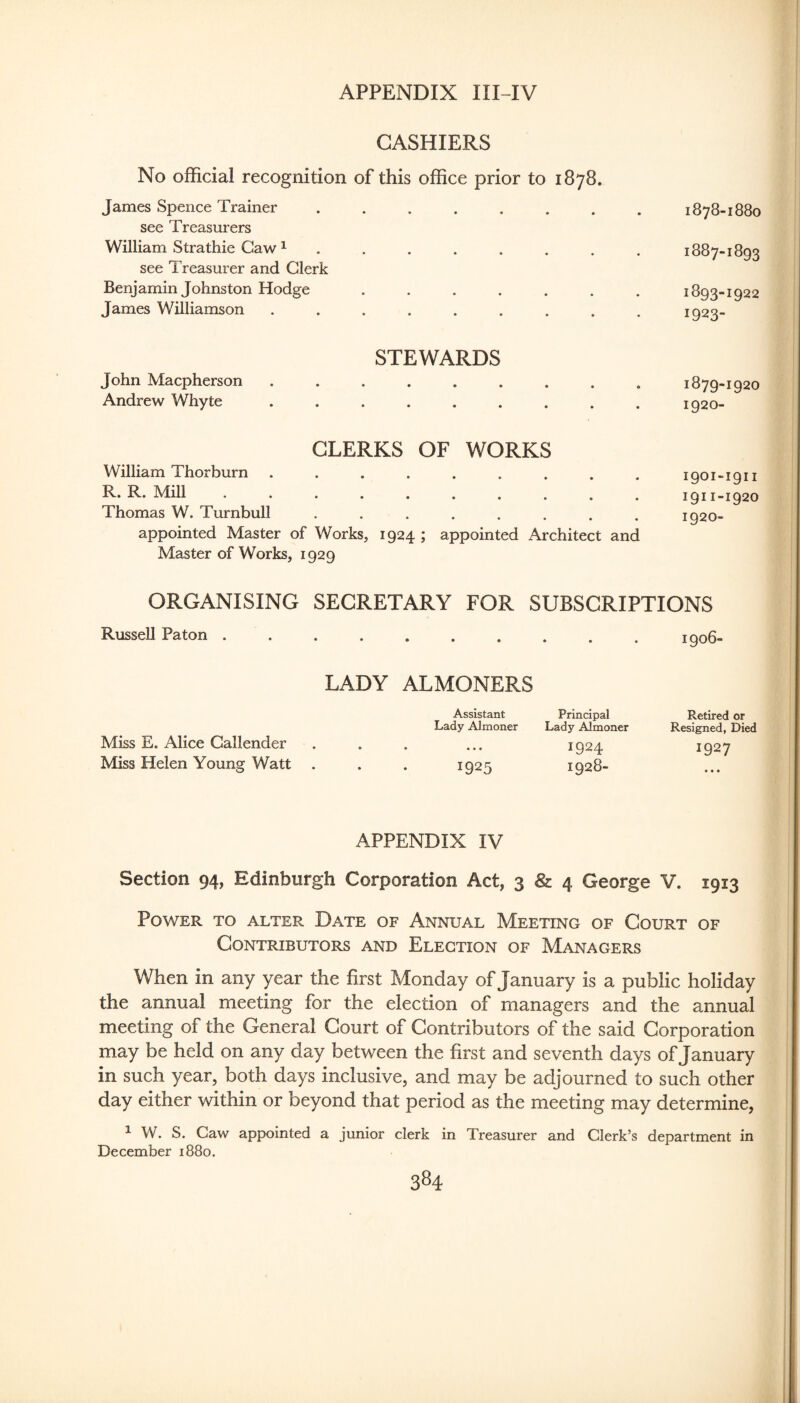CASHIERS No official recognition of this office prior to 1878. James Spence Trainer ....... see Treasurers William Strathie Caw ^ ...... . see Treasurer and Clerk Benjamin Johnston Hodge ...... James Williamson ........ STEWARDS John Macpherson ........ Andrew Whyte ........ CLERKS OF WORKS William Thorburn ........ R. R. Mill. Thomas W. Turnbull ....... appointed Master of Works, 1924 ; appointed Architect Master of Works, 1929 ORGANISING SECRETARY FOR SUBSCRIPTIONS Russell Paton ......... LADY ALMONERS Assistant Principal Lady Almoner Lady Almoner Miss E. Alice Callender . . . ... 1924 Miss Helen Young Watt . . . 1925 1928- APPENDIX IV Section 94, Edinburgh Corporation Act, 3 & 4 George V. 1913 Power to alter Date of Annual Meeting of Court of Contributors and Election of Managers When in any year the first Monday of January is a public holiday the annual meeting for the election of managers and the annual meeting of the General Court of Contributors of the said Corporation may be held on any day between the first and seventh days of January in such year, both days inclusive, and may be adjourned to such other day either within or beyond that period as the meeting may determine, 1 W. S. Caw appointed a junior clerk in Treasurer and Clerk’s department in December 1880. 1906- Retired or Resigned, Died 1927 1878-1880 1887-1893 1893-1922 1923- 1879-1920 1920- I9OI-I911 1911-I92O 1920- and
